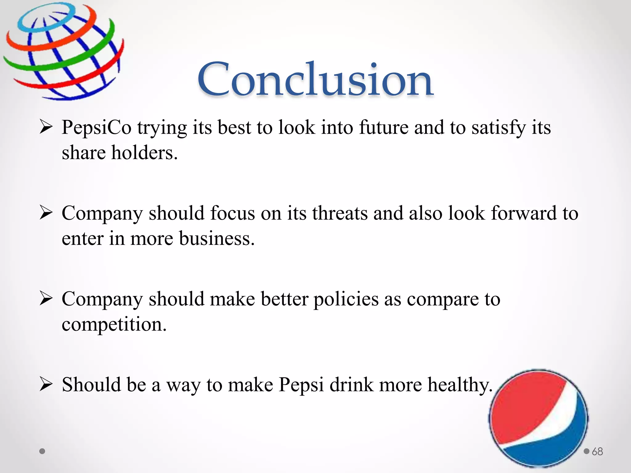 Conclusion
 PepsiCo trying its best to look into future and to satisfy its
share holders.
 Company should focus on its threats and also look forward to
enter in more business.
 Company should make better policies as compare to
competition.
 Should be a way to make Pepsi drink more healthy.
68
 