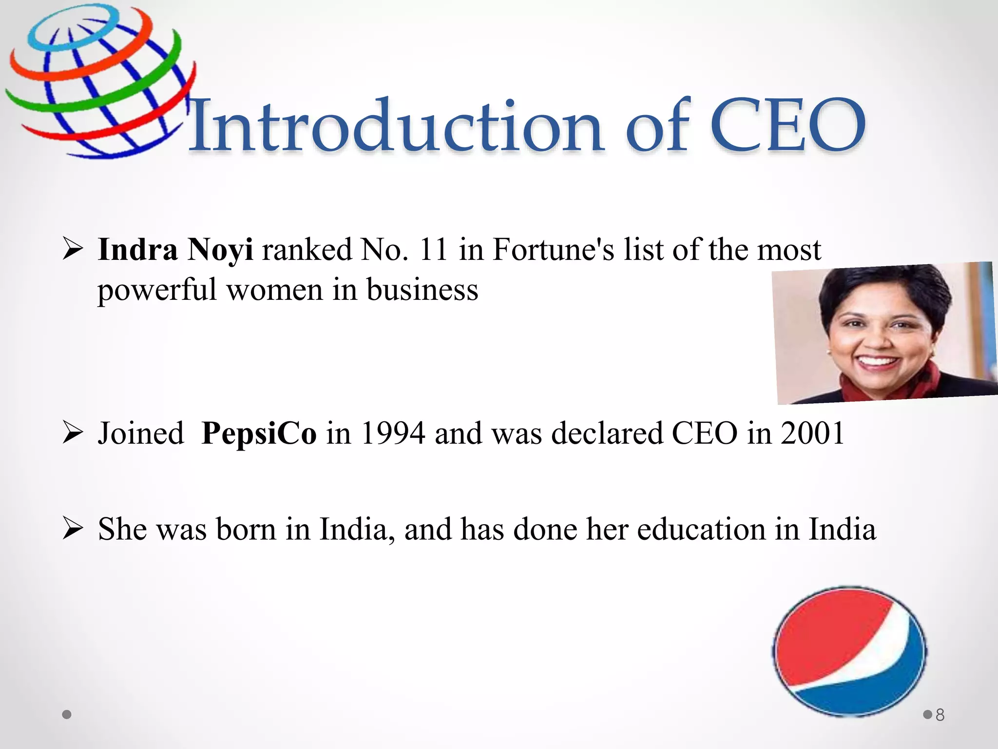 Introduction of CEO
 Indra Noyi ranked No. 11 in Fortune's list of the most
powerful women in business
 Joined PepsiCo in 1994 and was declared CEO in 2001
 She was born in India, and has done her education in India
8
 