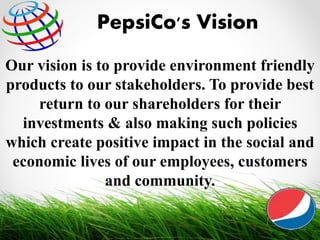 Our vision is to provide environment friendly
products to our stakeholders. To provide best
return to our shareholders for their
investments & also making such policies
which create positive impact in the social and
economic lives of our employees, customers
and community.
PepsiCo's Vision
11
 