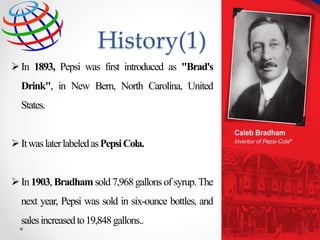 In 1893, Pepsi was first introduced as "Brad's
Drink", in New Bern, North Carolina, United
States.
ItwaslaterlabeledasPepsiCola.
In 1903, Bradham sold7,968gallons of syrup.The
next year, Pepsi was sold in six-ounce bottles, and
salesincreasedto19,848gallons..
History(1)
13
 