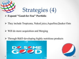 Strategies (4)
 Expand "Good-for-You" Portfolio
 They include Tropicana, Naked juice,Aquafina,Quaker Oats
 Will do more acquisition and Merging
 Through R&D developing highly nutritious products
43
 