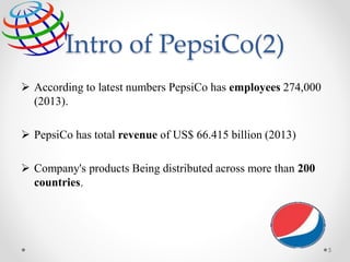 Intro of PepsiCo(2)
 According to latest numbers PepsiCo has employees 274,000
(2013).
 PepsiCo has total revenue of US$ 66.415 billion (2013)
 Company's products Being distributed across more than 200
countries,
5
 
