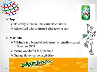  7up
Basically a lemon lime carbonated drink
Advertised with animated character in start
 Marinda
Mirinda is a brand of soft drink originally created
in Spain in 1959
means wonderful in Esperanto
Orange flavor carbonated drink
50
 