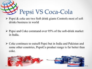 Pepsi VS Coca-Cola
56
 Pepsi & coke are two Soft drink giants Controls most of soft
drinks business in world
 Pepsi and Coke command over 95% of the soft-drink market
in India.
 Coke continues to outsell Pepsi but in India and Pakistan and
some other countries, PepsiCo product range is far better than
coke.
 