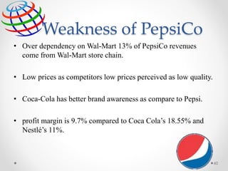 Weakness of PepsiCo
• Over dependency on Wal-Mart 13% of PepsiCo revenues
come from Wal-Mart store chain.
• Low prices as competitors low prices perceived as low quality.
• Coca-Cola has better brand awareness as compare to Pepsi.
• profit margin is 9.7% compared to Coca Cola’s 18.55% and
Nestlé’s 11%.
60
 