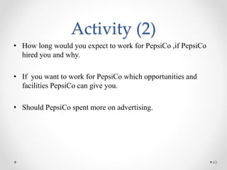 Activity (2)
• How long would you expect to work for PepsiCo ,if PepsiCo
hired you and why.
• If you want to work for PepsiCo which opportunities and
facilities PepsiCo can give you.
• Should PepsiCo spent more on advertising.
63
 