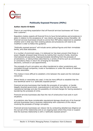 Politically Exposed Persons (PEPs)

Author: Bachir El-Nakib

There is an overriding expectation that all financial services businesses will "know
their customer".

Regulatory bodies expects all financial firms to have formal policies and procedures in
place in relation to the acceptance of new clients and ongoing review thereafter. All
financial services businesses should ex-amine their PEP policy statement to establish
whether and in what way their existing policies and procedures will need to be
modified in order to follow this guidance.

"Politically exposed persons" will include senior political figures and their immediate
family, and close associates.

In a number of prominent cases, it is believed (or has been proven) that those in
power illegally amassed large fortunes by looting their country's funds, diverting
international aid payments, disproportionately benefiting from the proceeds of
privatizations, or taking bribes (described by a variety of terms such as commission
or consultancy fees) in return for arranging for favorable
decisions, contracts or job appointments.

The proceeds of such corruption are often transferred to other jurisdictions and
concealed through companies, trusts or foundations or under the names of relatives
or close associates.

This makes it more difficult to establish a link between the asset and the individual
concerned.

Where family or associates are used, it may be more difficult to establish that the
true beneficial owner is a "politically exposed person".

Financial services businesses that handle the proceeds of corruption, or handle
illegally diverted government, supranational or aid funds, face the risk of severe
reputational damage and also the possibility of criminal charges for having assisted in
laundering the proceeds of crime.

Financial services businesses also face the risk of constructive trust suits in such
situations.

A jurisdiction also faces considerable reputational damage should any of its financial
services businesses have a business relationship with customers of this nature
involving the proceeds of foreign corruption.

Financial services businesses can reduce risk by conducting detailed due diligence at
the out-set of the relationship and on an ongoing basis where they know or suspect
that the business relationship is with a "politically exposed person".




       Bachir A. El-Nakib, Managing Partner, Compliance Alert (Lebanon)                   1
 