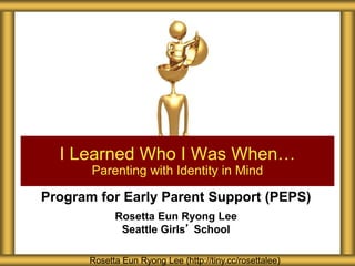 Program for Early Parent Support (PEPS)
Rosetta Eun Ryong Lee
Seattle Girls’ School
I Learned Who I Was When…
Parenting with Identity in Mind
Rosetta Eun Ryong Lee (http://tiny.cc/rosettalee)
 