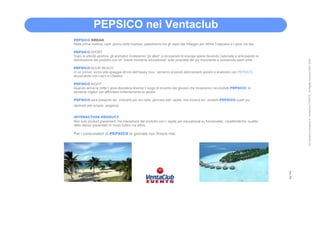 PEPSICO nei Ventaclub
PEPSICO BREAK
Nella prima mattina, ogni giorno delle hostess, passeranno tra gli ospiti del Villaggio per offrire Tropicana e Lipton Ice tea.

PEPSICO SPORT
Dopo le attività sportive, gli animatori inviteranno “gli atleti” a recuperare le energie spese bevendo Gatorade e anticipando la
distribuzione del prodotto con un “breve momento educational” sulle proprietà del più importante e conosciuto sport drink




                                                                                                                                        All Content is property of VentaClub EVENTS. All Rights reserved 2001-2006
PEPSICO HOUR BEACH
In un corner, vicino alla spiaggia all’ora dell’happy hour, verranno proposti abbinamenti alcolici e analcolici con PEPSICO,
stuzzicando con Lay’s e Cheetos.

PEPSICO NIGHT
Quando arriva la notte l’ area discoteca diventa il luogo di incontro dei giovani che troveranno nei prodotti PEPSICO le
bevande migliori per affrontare brillantemente la serata.

PEPSICO sarà presente nei momenti più vivi nella giornata dell’ ospite, che troverà tra i prodotti PEPSICO quelli piu’
declinati alle proprie esigenze


INTERACTION PRODUCT
Non solo product placement, ma interazione del prodotto con l’ ospite per educational su funzionalita’, caratteristiche, qualita’
dello stesso presentato in modo ludico ma attivo

Per i consumatori di PEPSICO la giornata non finisce mai.




                                                                                                                                    2
                                                                                                                                    2
 
