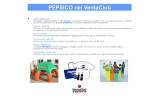 PEPSICO nei VentaClub
•   AREA GATORADE
    Uno spazio fisso all’ interno d’ ogni Villaggio, un luogo d’ incontro per sportivi e non, ove sara’ presente un’ hostess
    che dara’ informazioni sui prodotti PEPSICO e le attivita’ programmate per la giornata
    BRAND VISIBILITY
    Striscioni e cartellonistica nelle zone sportive d’ ogni Villaggio e nella zona teatro ove ogni sera vengono presentati
    gli spettacoli di danza, musical, cabaret
    ZONE ACTIVE
    Area destinata principalmente ai momenti d’ aggregazione, sport, giochi, divertimenti e musica
    ROOM WELCOME KIT
    Un piccolo, ma importante omaggio d’ accoglienza, un sampling room per gli ospiti
    BEACH SAMPLING
    I prodotti PEPSICO presenti in spiaggia, omaggio gradito nei momenti d’ arsura avranno doppia valenza
    interagendo anche nel subliminale
    GATORADE GADGETING
    Gadget in ogni attivita’, dal torneo al gioco caffe’, le gare sportive, di ballo ed in ogni occasione a sorpresa
 