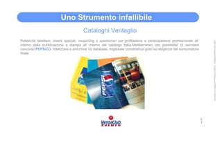 Uno Strumento infallibile
                                        Cataloghi Ventaglio
Pubblicità tabellare, inserti speciali, couponing e questionari per profilazione e partecipazione promozionale all’




                                                                                                                          All Content is property of VentaClub EVENTS. All Rights reserved 2001-2006
interno della pubblicazione e stampa all’ interno del catalogo Italia-Mediterraneo con possibilita’ di veicolare
concorso PEPSICO, fidelizzare e arricchire Vs database, migliorare conoscenza gusti ed esigenze del consumatore
finale




                                                                                                                      1
                                                                                                                      7
 