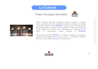 La Cultura
Teatro Ventaglio Smeraldo




                                                                                   All Content is property of VentaClub EVENTS. All Rights reserved 2001-2006
Teatro Ventaglio Smeraldo prestigiosa location milanese si indirizza
verso un pubblico ampio ed eterogeneo, che ben si identifica con il target
di clientela al quale si rivolge PEPSICO. Il palcoscenico milanese di cui il
Gruppo Ventaglio e’ main sponsor ha possibilita’ d’ offrire ai suoi Partners
serate speciali ove il Teatro sara’ completamente a disposizione per
eventi      di    straordinaria     unicita’  dedicati     a     PEPSICO.

Presentazione prodotti PEPSICO su schermo antistante palcoscenico,
sampling, teaching-educational forza vendita e convention aziendale
sono solo alcune delle opportunita’ che proponiamo




                                                                               2
                                                                               0
 