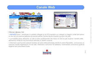 Canale Web




                                                                                                                                All Content is property of VentaClub EVENTS. All Rights reserved 2001-2006
• Banner, @news, link
• PEPSICO potra’ beneficiare di visibilità collegata ai siti VV proprietari e/o collegati ai maggiori portali del turismo
on line con una sezione dedicata ad aziende partner, tramite banner linkabile a proprio sito web
• La modalità passa attraverso un call to action promozionale che induca al click on per scoprire i benefici della
partnership mirata ad una promoziona abbinata ai rispettivi acquisti.
• Informare e promuovere speciali iniziative nel corso della partnership tramite le nostre Newsletter , promuovere un
concorso tramite registrazione Vs sito web, fidelizzare e arricchire Vs database, incrementare conoscenza gusti ed
esigenze del consumatore finale.


                                                                                                                            2
                                                                                                                            2
 