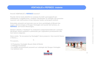 VENTAGLIO e PEPSICO insieme


Perchè VENTAGLIO e PEPSICO insieme?

Perchè chi ha tanti obiettivi in comune ha tutti i presupposti per




                                                                                   All Content is property of VentaClub EVENTS. All Rights reserved 2001-2006
enfatizzarli e amplificarne i risultati “sfruttando” le sinergie che possono
nascere solo dall’unione di due Aziende leader nel proprio settore

Entrambe presenti sul mercato con un ricco portafoglio di Brand che
copre i diversi target, il Gruppo Ventaglio nel mondo del turismo, la
PEPSICO nel Food & Beverages.

Sempre attenti a “studiare” le evoluzioni comportamentali ed i consumi
dei propri utenti acquisiti o potenziali, per rispondere prontamente alle
loro nuove esigenze,

Sono molte “le occasioni by Ventaglio” dove proporre i due marchi fianco
a fianco….
                                •.
Tra questi…

Il Turquoise Ventaglio Beach Club di Rimini
I Villaggi VentaClub
Le pagine promozionali presenti sui cataloghi del Gruppo Ventaglio
La sezione web

                                                                               1
 