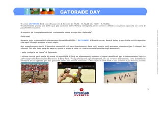 GATORADE DAY

G come GATORADE B&C come Benessere & Coccole (h. 10,00 – h. 12,00 o h. 16,00 – h. 18,00)
Trasferimento presso una delle spa più esclusive della Riviera romagnola, dove verranno offerti a un prezzo speciale un serie di
pacchetti benessere.




                                                                                                                                             All Content is property of VentaClub EVENTS. All Rights reserved 2001-2006
A seguire, un “completamento del trattamento anima e corpo con Gatorade”.

(foto spa)

Durante tutta la giornata si alterneranno torneiBRANDIZZATI GATORADE di Beach soccer, Beach Volley e gare tra le attività sportive
che ogni Villaggio propone ai suoi ospiti.

Non mancheranno giochi di squadra amatoriali e di puro divertimento, dove tutti, proprio tutti potranno cimentarsi (es. i classici dei
villaggi. Tiro alla fune, gara dei sacchi, giochi in acqua e tutto ciò che scatena la fantasia degli animatori…

I palio gadget e un “mare” di Gatorade.

L’ultima novità sarà quella di avere la possibilità di fare un allenamento insieme a trainer qualificati per la preparazione fisica a
partecipare alla famosissima Maratona di New York. Tra i partecipanti agli allenamenti, che si terranno al tramonto, verrà estratto un
vincitore di un biglietto per due persone valido per essere presente a New York il week-end in cui si terrà il più famoso evento
podistico.


GATORADE Beach tournment




                                                                                                                                         3
 