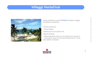 Villaggi • VentaClub




                                                                          All Content is property of VentaClub EVENTS. All Rights reserved 2001-2006
        Ampia visibilità dei prodotti PEPSICO mediante I villaggi
        VentaClub ed attraverso:


        •Product placement
        • Brand visibility
        •Distribuzione room welcome kit
        •Beach sampling
        • Brand experience event con la creazione di momenti di
          animazione, giochi e tornei sponsorizzati per far “vivere
        alla clientela” il prodotto




                                                                      1
                                                                      1
 