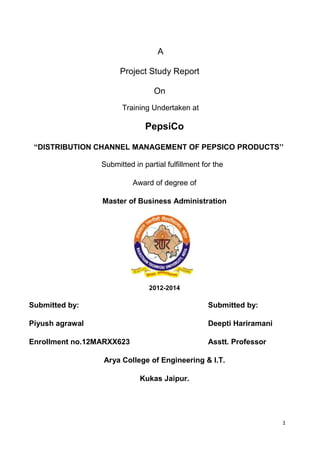 A
Project Study Report
On
Training Undertaken at

PepsiCo
“DISTRIBUTION CHANNEL MANAGEMENT OF PEPSICO PRODUCTS‟‟
Submitted in partial fulfillment for the
Award of degree of
Master of Business Administration

2012-2014

Submitted by:

Submitted by:

Piyush agrawal

Deepti Hariramani

Enrollment no.12MARXX623

Asstt. Professor

Arya College of Engineering & I.T.
Kukas Jaipur.

1

 