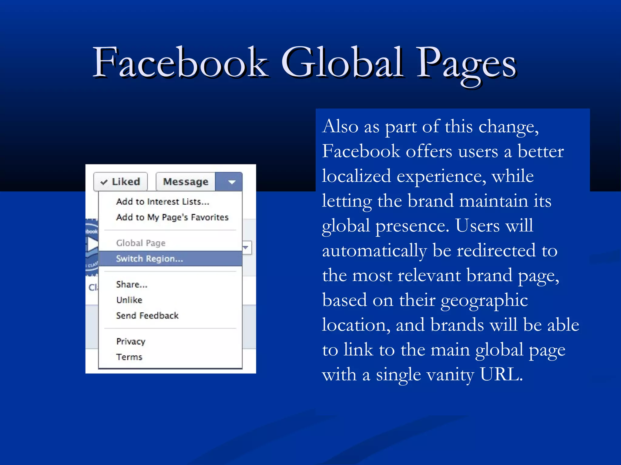 Facebook Global Pages
           Also as part of this change,
           Facebook offers users a better
           localized experience, while
           letting the brand maintain its
           global presence. Users will
           automatically be redirected to
           the most relevant brand page,
           based on their geographic
           location, and brands will be able
           to link to the main global page
           with a single vanity URL.
 