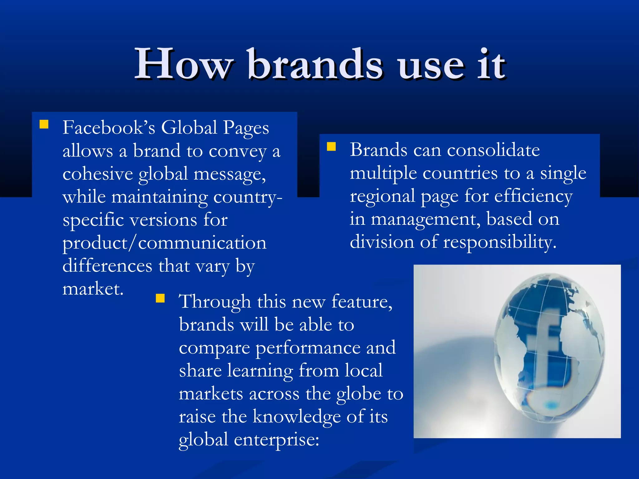 How brands use it
   Facebook’s Global Pages
    allows a brand to convey a         Brands can consolidate
    cohesive global message,             multiple countries to a single
    while maintaining country-           regional page for efficiency
    specific versions for                in management, based on
    product/communication                division of responsibility.
    differences that vary by
    market. 
                   Through this new feature,
                   brands will be able to
                   compare performance and
                   share learning from local
                   markets across the globe to
                   raise the knowledge of its
                   global enterprise:
 