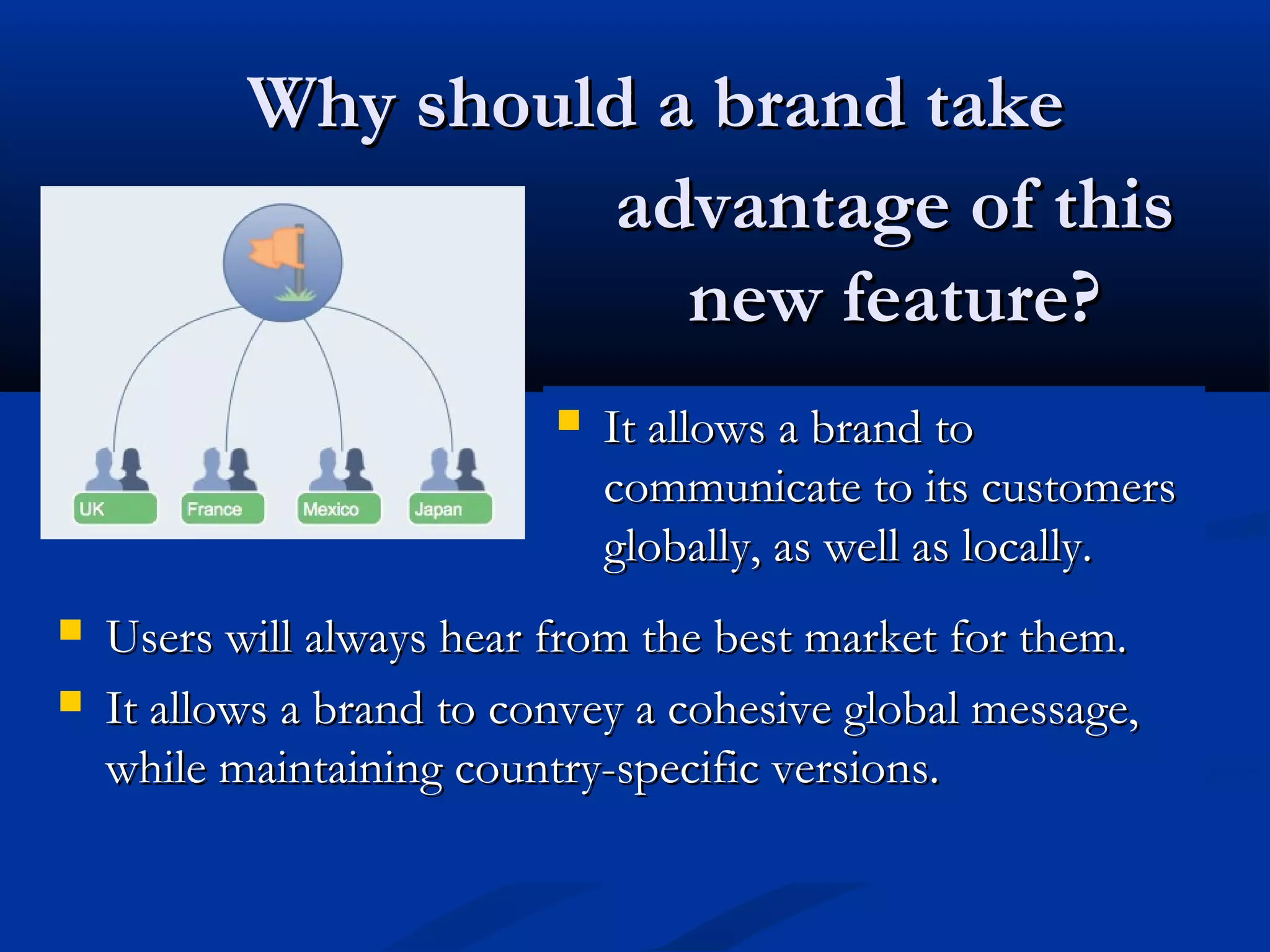 Why should a brand take
                    advantage of this
                       new feature?
                              It allows a brand to
                               communicate to its customers
                               globally, as well as locally.
   Users will always hear from the best market for them.
   It allows a brand to convey a cohesive global message,
    while maintaining country-specific versions.
 