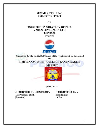 SUMMER TRAINING
PROJECT REPORT
ON
DISTRIBUTION STRATEGY OF PEPSI
VARUN BEVERAGES LTD
PEPSICO
(hajipur)

Submitted for the partial fulfillment of the requirement for the award
Of

IIMT MANAGEMENT COLLEGE GANGA NAGER
MEERUT.

(2011-2013)

UNDER THE GUIDENCE OF :-

SUBMITTED BY :-

Dr. Prashant ghosh
(Director )

sonu kumar.
MBA

1

 