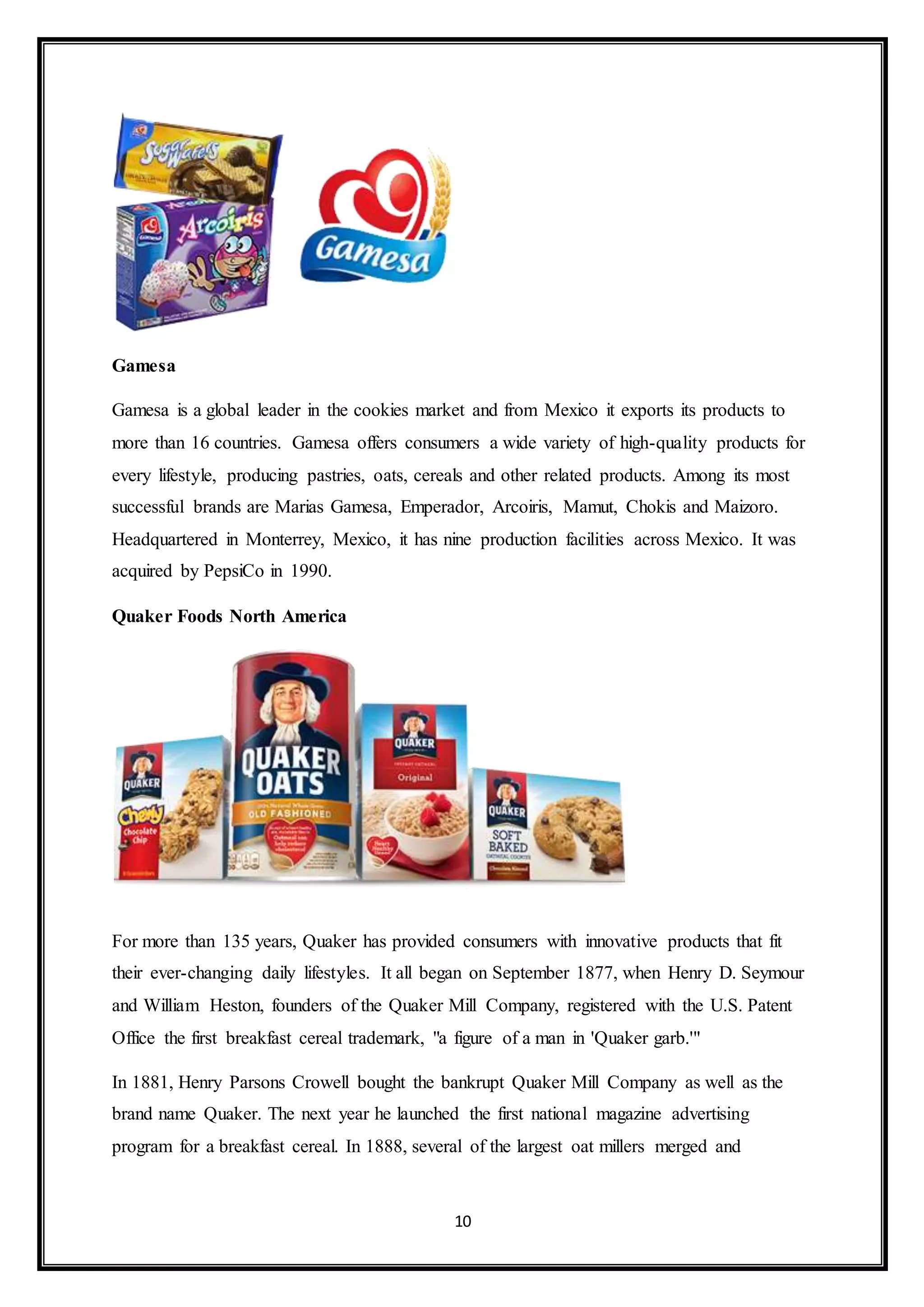 10 
Gamesa 
Gamesa is a global leader in the cookies market and from Mexico it exports its products to 
more than 16 countries. Gamesa offers consumers a wide variety of high-quality products for 
every lifestyle, producing pastries, oats, cereals and other related products. Among its most 
successful brands are Marias Gamesa, Emperador, Arcoiris, Mamut, Chokis and Maizoro. 
Headquartered in Monterrey, Mexico, it has nine production facilities across Mexico. It was 
acquired by PepsiCo in 1990. 
Quaker Foods North America 
For more than 135 years, Quaker has provided consumers with innovative products that fit 
their ever-changing daily lifestyles. It all began on September 1877, when Henry D. Seymour 
and William Heston, founders of the Quaker Mill Company, registered with the U.S. Patent 
Office the first breakfast cereal trademark, "a figure of a man in 'Quaker garb.'" 
In 1881, Henry Parsons Crowell bought the bankrupt Quaker Mill Company as well as the 
brand name Quaker. The next year he launched the first national magazine advertising 
program for a breakfast cereal. In 1888, several of the largest oat millers merged and 
 