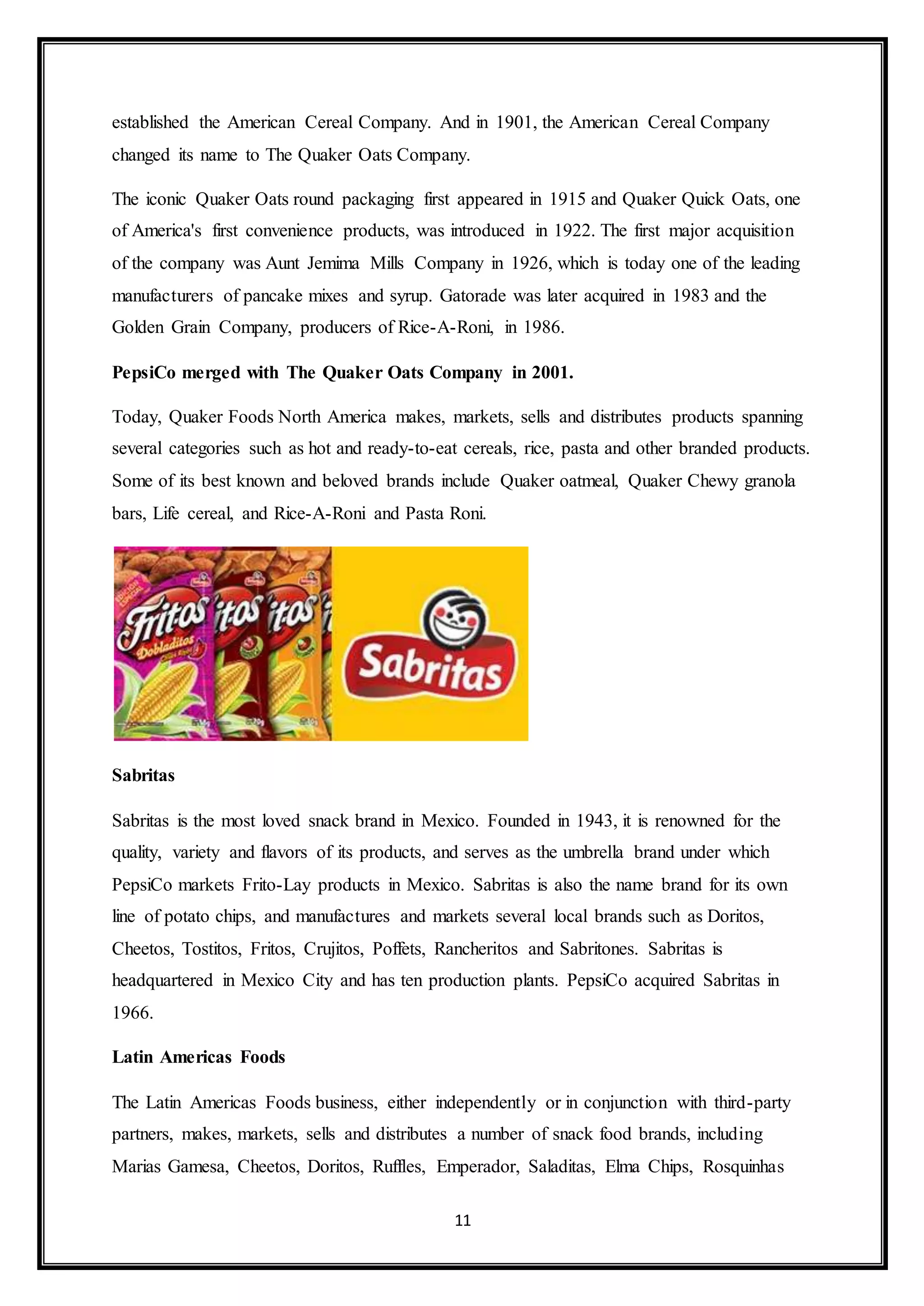 established the American Cereal Company. And in 1901, the American Cereal Company 
changed its name to The Quaker Oats Company. 
The iconic Quaker Oats round packaging first appeared in 1915 and Quaker Quick Oats, one 
of America's first convenience products, was introduced in 1922. The first major acquisition 
of the company was Aunt Jemima Mills Company in 1926, which is today one of the leading 
manufacturers of pancake mixes and syrup. Gatorade was later acquired in 1983 and the 
Golden Grain Company, producers of Rice-A-Roni, in 1986. 
PepsiCo merged with The Quaker Oats Company in 2001. 
Today, Quaker Foods North America makes, markets, sells and distributes products spanning 
several categories such as hot and ready-to-eat cereals, rice, pasta and other branded products. 
Some of its best known and beloved brands include Quaker oatmeal, Quaker Chewy granola 
bars, Life cereal, and Rice-A-Roni and Pasta Roni. 
11 
Sabritas 
Sabritas is the most loved snack brand in Mexico. Founded in 1943, it is renowned for the 
quality, variety and flavors of its products, and serves as the umbrella brand under which 
PepsiCo markets Frito-Lay products in Mexico. Sabritas is also the name brand for its own 
line of potato chips, and manufactures and markets several local brands such as Doritos, 
Cheetos, Tostitos, Fritos, Crujitos, Poffets, Rancheritos and Sabritones. Sabritas is 
headquartered in Mexico City and has ten production plants. PepsiCo acquired Sabritas in 
1966. 
Latin Americas Foods 
The Latin Americas Foods business, either independently or in conjunction with third-party 
partners, makes, markets, sells and distributes a number of snack food brands, including 
Marias Gamesa, Cheetos, Doritos, Ruffles, Emperador, Saladitas, Elma Chips, Rosquinhas 
 