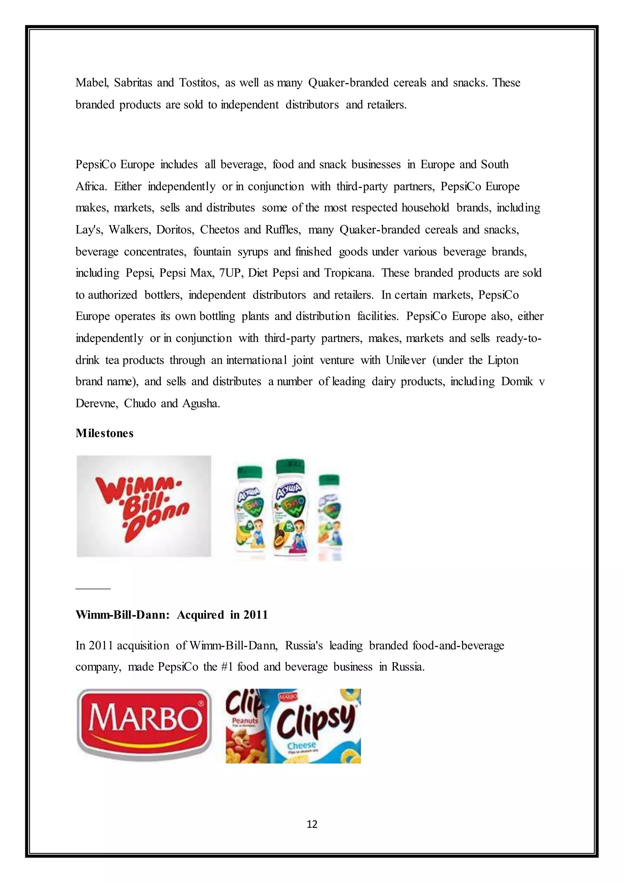 Mabel, Sabritas and Tostitos, as well as many Quaker-branded cereals and snacks. These 
branded products are sold to independent distributors and retailers. 
PepsiCo Europe includes all beverage, food and snack businesses in Europe and South 
Africa. Either independently or in conjunction with third-party partners, PepsiCo Europe 
makes, markets, sells and distributes some of the most respected household brands, including 
Lay's, Walkers, Doritos, Cheetos and Ruffles, many Quaker-branded cereals and snacks, 
beverage concentrates, fountain syrups and finished goods under various beverage brands, 
including Pepsi, Pepsi Max, 7UP, Diet Pepsi and Tropicana. These branded products are sold 
to authorized bottlers, independent distributors and retailers. In certain markets, PepsiCo 
Europe operates its own bottling plants and distribution facilities. PepsiCo Europe also, either 
independently or in conjunction with third-party partners, makes, markets and sells ready-to-drink 
tea products through an international joint venture with Unilever (under the Lipton 
brand name), and sells and distributes a number of leading dairy products, including Domik v 
Derevne, Chudo and Agusha. 
12 
Milestones 
Wimm-Bill-Dann: Acquired in 2011 
In 2011 acquisition of Wimm-Bill-Dann, Russia's leading branded food-and-beverage 
company, made PepsiCo the #1 food and beverage business in Russia. 
 