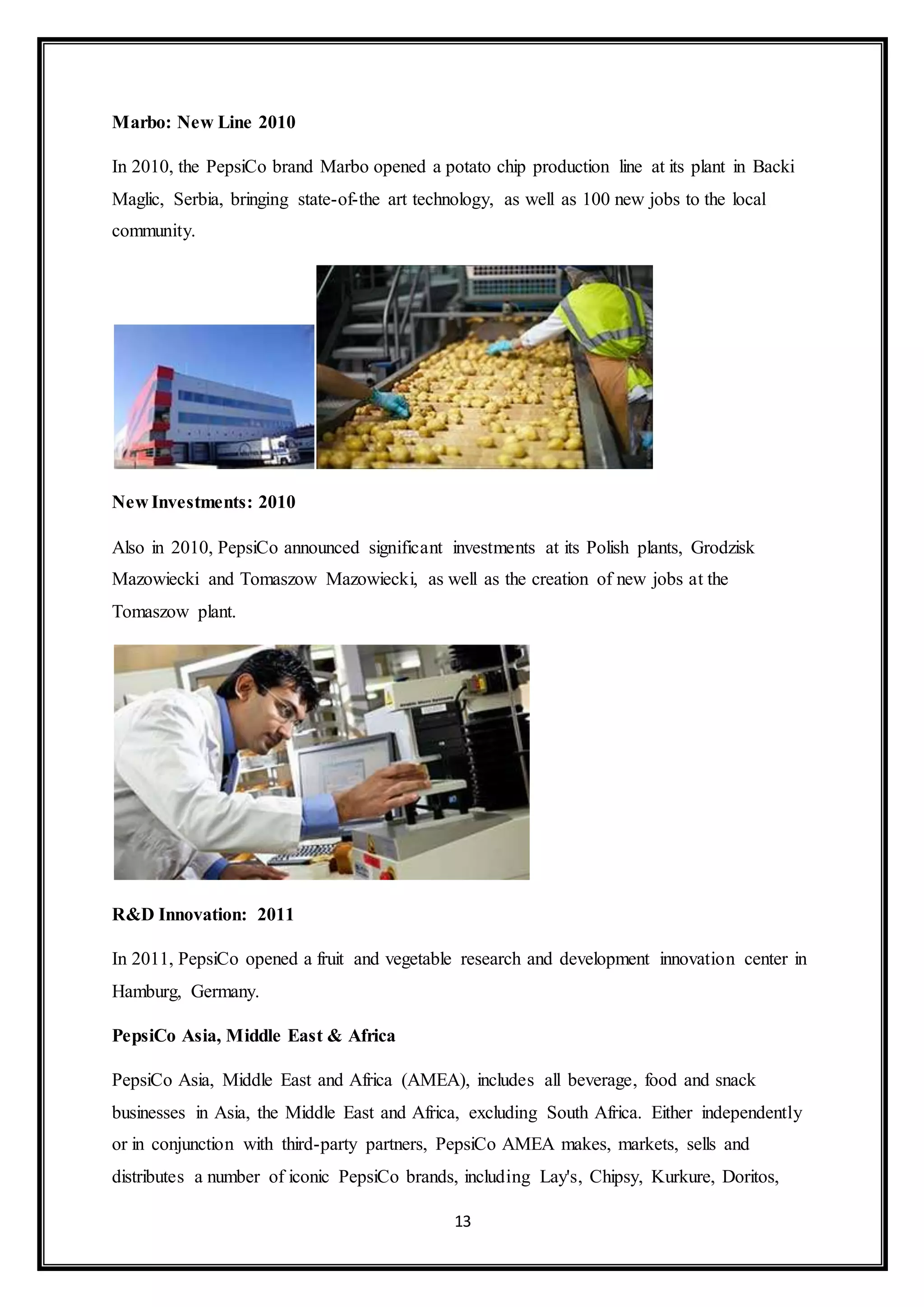 13 
Marbo: New Line 2010 
In 2010, the PepsiCo brand Marbo opened a potato chip production line at its plant in Backi 
Maglic, Serbia, bringing state-of-the art technology, as well as 100 new jobs to the local 
community. 
New Investments: 2010 
Also in 2010, PepsiCo announced significant investments at its Polish plants, Grodzisk 
Mazowiecki and Tomaszow Mazowiecki, as well as the creation of new jobs at the 
Tomaszow plant. 
R&D Innovation: 2011 
In 2011, PepsiCo opened a fruit and vegetable research and development innovation center in 
Hamburg, Germany. 
PepsiCo Asia, Middle East & Africa 
PepsiCo Asia, Middle East and Africa (AMEA), includes all beverage, food and snack 
businesses in Asia, the Middle East and Africa, excluding South Africa. Either independently 
or in conjunction with third-party partners, PepsiCo AMEA makes, markets, sells and 
distributes a number of iconic PepsiCo brands, including Lay's, Chipsy, Kurkure, Doritos, 
 