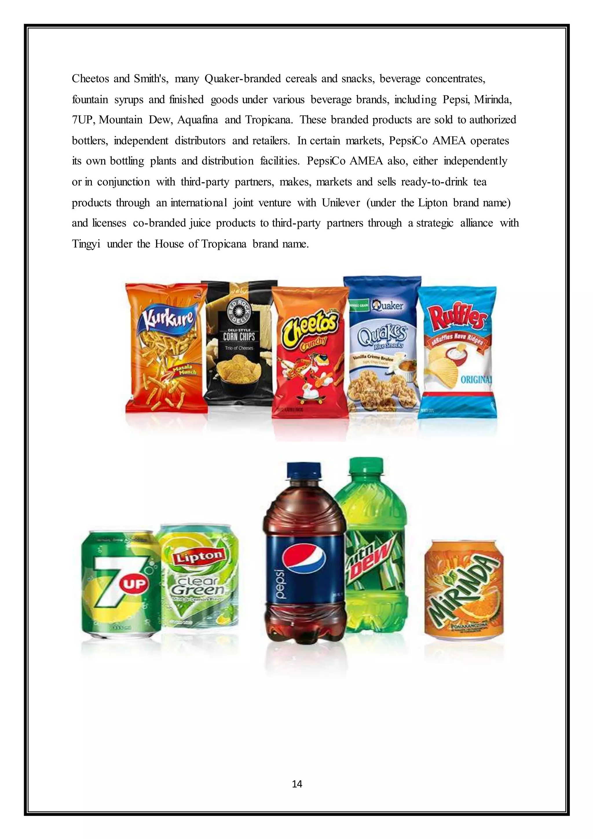 Cheetos and Smith's, many Quaker-branded cereals and snacks, beverage concentrates, 
fountain syrups and finished goods under various beverage brands, including Pepsi, Mirinda, 
7UP, Mountain Dew, Aquafina and Tropicana. These branded products are sold to authorized 
bottlers, independent distributors and retailers. In certain markets, PepsiCo AMEA operates 
its own bottling plants and distribution facilities. PepsiCo AMEA also, either independently 
or in conjunction with third-party partners, makes, markets and sells ready-to-drink tea 
products through an international joint venture with Unilever (under the Lipton brand name) 
and licenses co-branded juice products to third-party partners through a strategic alliance with 
Tingyi under the House of Tropicana brand name. 
14 
 