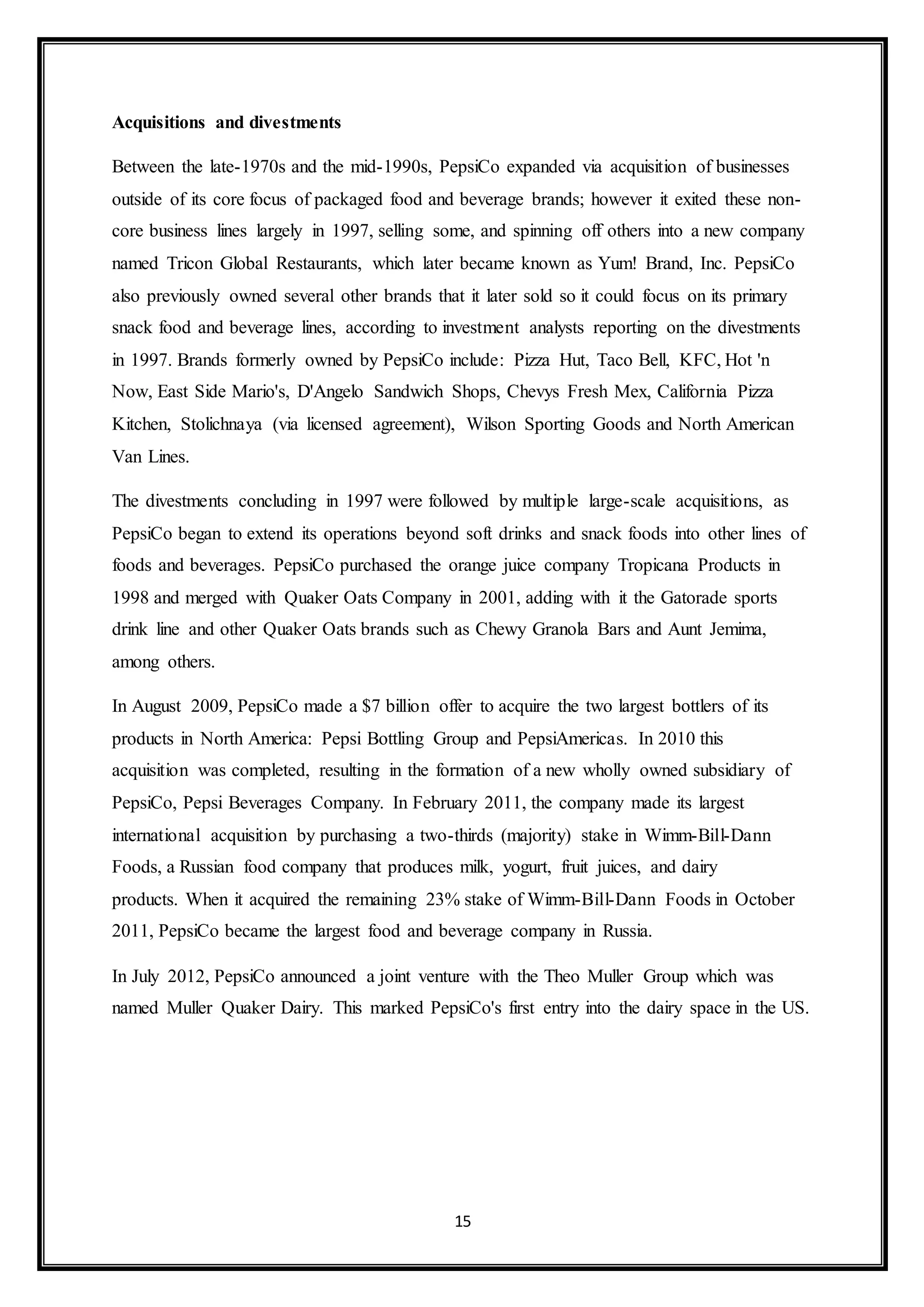 15 
Acquisitions and divestments 
Between the late-1970s and the mid-1990s, PepsiCo expanded via acquisition of businesses 
outside of its core focus of packaged food and beverage brands; however it exited these non-core 
business lines largely in 1997, selling some, and spinning off others into a new company 
named Tricon Global Restaurants, which later became known as Yum! Brand, Inc. PepsiCo 
also previously owned several other brands that it later sold so it could focus on its primary 
snack food and beverage lines, according to investment analysts reporting on the divestments 
in 1997. Brands formerly owned by PepsiCo include: Pizza Hut, Taco Bell, KFC, Hot 'n 
Now, East Side Mario's, D'Angelo Sandwich Shops, Chevys Fresh Mex, California Pizza 
Kitchen, Stolichnaya (via licensed agreement), Wilson Sporting Goods and North American 
Van Lines. 
The divestments concluding in 1997 were followed by multiple large-scale acquisitions, as 
PepsiCo began to extend its operations beyond soft drinks and snack foods into other lines of 
foods and beverages. PepsiCo purchased the orange juice company Tropicana Products in 
1998 and merged with Quaker Oats Company in 2001, adding with it the Gatorade sports 
drink line and other Quaker Oats brands such as Chewy Granola Bars and Aunt Jemima, 
among others. 
In August 2009, PepsiCo made a $7 billion offer to acquire the two largest bottlers of its 
products in North America: Pepsi Bottling Group and PepsiAmericas. In 2010 this 
acquisition was completed, resulting in the formation of a new wholly owned subsidiary of 
PepsiCo, Pepsi Beverages Company. In February 2011, the company made its largest 
international acquisition by purchasing a two-thirds (majority) stake in Wimm-Bill-Dann 
Foods, a Russian food company that produces milk, yogurt, fruit juices, and dairy 
products. When it acquired the remaining 23% stake of Wimm-Bill-Dann Foods in October 
2011, PepsiCo became the largest food and beverage company in Russia. 
In July 2012, PepsiCo announced a joint venture with the Theo Muller Group which was 
named Muller Quaker Dairy. This marked PepsiCo's first entry into the dairy space in the US. 
 