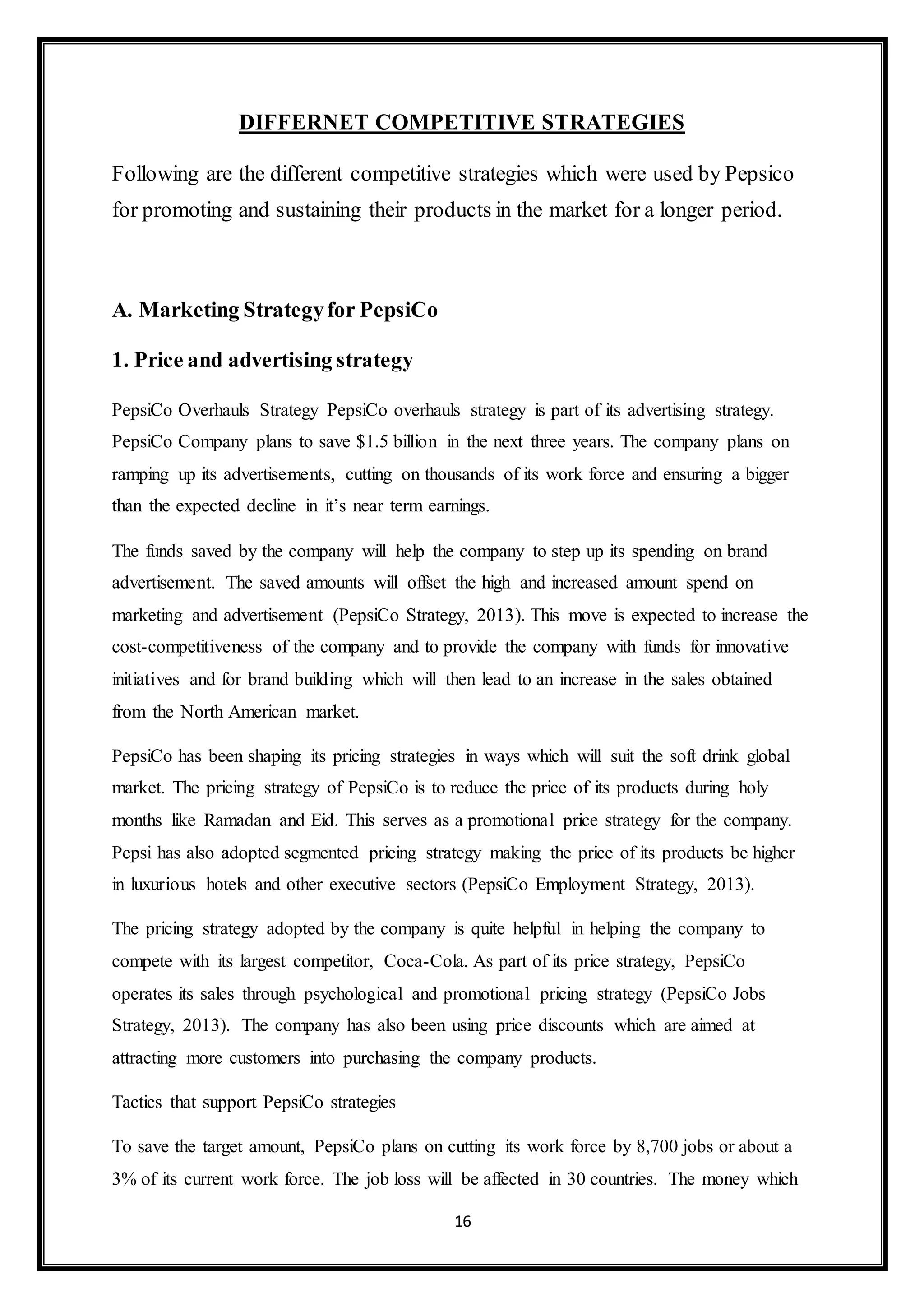 DIFFERNET COMPETITIVE STRATEGIES 
Following are the different competitive strategies which were used by Pepsico 
for promoting and sustaining their products in the market for a longer period. 
16 
A. Marketing Strategy for PepsiCo 
1. Price and advertising strategy 
PepsiCo Overhauls Strategy PepsiCo overhauls strategy is part of its advertising strategy. 
PepsiCo Company plans to save $1.5 billion in the next three years. The company plans on 
ramping up its advertisements, cutting on thousands of its work force and ensuring a bigger 
than the expected decline in it’s near term earnings. 
The funds saved by the company will help the company to step up its spending on brand 
advertisement. The saved amounts will offset the high and increased amount spend on 
marketing and advertisement (PepsiCo Strategy, 2013). This move is expected to increase the 
cost-competitiveness of the company and to provide the company with funds for innovative 
initiatives and for brand building which will then lead to an increase in the sales obtained 
from the North American market. 
PepsiCo has been shaping its pricing strategies in ways which will suit the soft drink global 
market. The pricing strategy of PepsiCo is to reduce the price of its products during holy 
months like Ramadan and Eid. This serves as a promotional price strategy for the company. 
Pepsi has also adopted segmented pricing strategy making the price of its products be higher 
in luxurious hotels and other executive sectors (PepsiCo Employment Strategy, 2013). 
The pricing strategy adopted by the company is quite helpful in helping the company to 
compete with its largest competitor, Coca-Cola. As part of its price strategy, PepsiCo 
operates its sales through psychological and promotional pricing strategy (PepsiCo Jobs 
Strategy, 2013). The company has also been using price discounts which are aimed at 
attracting more customers into purchasing the company products. 
Tactics that support PepsiCo strategies 
To save the target amount, PepsiCo plans on cutting its work force by 8,700 jobs or about a 
3% of its current work force. The job loss will be affected in 30 countries. The money which 
 