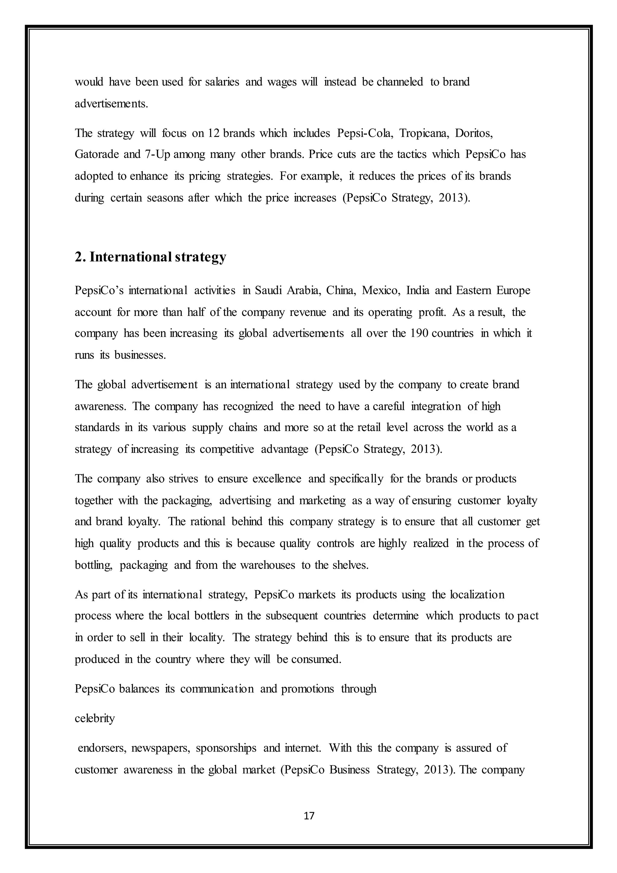 would have been used for salaries and wages will instead be channeled to brand 
advertisements. 
The strategy will focus on 12 brands which includes Pepsi-Cola, Tropicana, Doritos, 
Gatorade and 7-Up among many other brands. Price cuts are the tactics which PepsiCo has 
adopted to enhance its pricing strategies. For example, it reduces the prices of its brands 
during certain seasons after which the price increases (PepsiCo Strategy, 2013). 
17 
2. International strategy 
PepsiCo’s international activities in Saudi Arabia, China, Mexico, India and Eastern Europe 
account for more than half of the company revenue and its operating profit. As a result, the 
company has been increasing its global advertisements all over the 190 countries in which it 
runs its businesses. 
The global advertisement is an international strategy used by the company to create brand 
awareness. The company has recognized the need to have a careful integration of high 
standards in its various supply chains and more so at the retail level across the world as a 
strategy of increasing its competitive advantage (PepsiCo Strategy, 2013). 
The company also strives to ensure excellence and specifically for the brands or products 
together with the packaging, advertising and marketing as a way of ensuring customer loyalty 
and brand loyalty. The rational behind this company strategy is to ensure that all customer get 
high quality products and this is because quality controls are highly realized in the process of 
bottling, packaging and from the warehouses to the shelves. 
As part of its international strategy, PepsiCo markets its products using the localization 
process where the local bottlers in the subsequent countries determine which products to pact 
in order to sell in their locality. The strategy behind this is to ensure that its products are 
produced in the country where they will be consumed. 
PepsiCo balances its communication and promotions through 
celebrity 
endorsers, newspapers, sponsorships and internet. With this the company is assured of 
customer awareness in the global market (PepsiCo Business Strategy, 2013). The company 
 