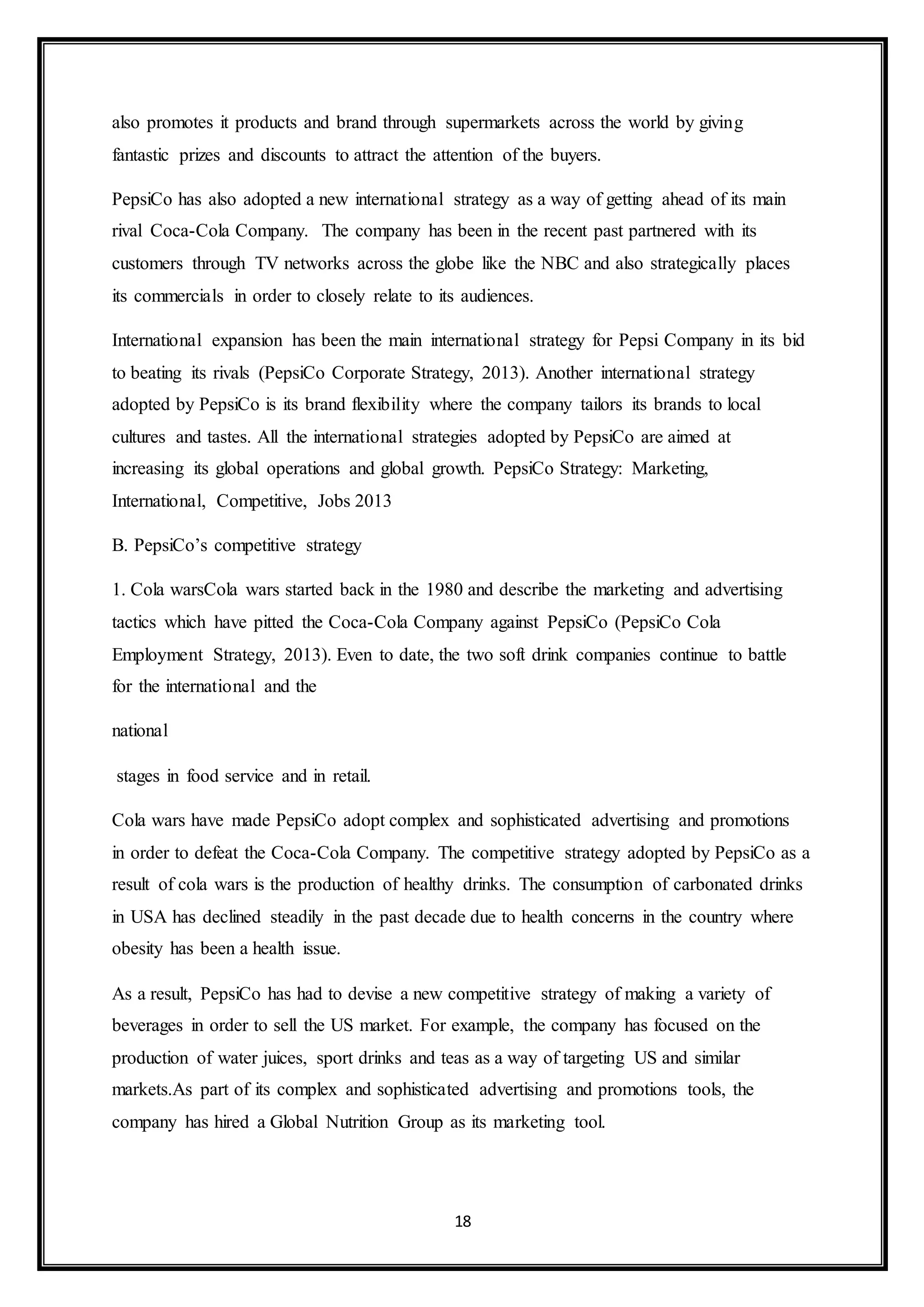 also promotes it products and brand through supermarkets across the world by giving 
fantastic prizes and discounts to attract the attention of the buyers. 
PepsiCo has also adopted a new international strategy as a way of getting ahead of its main 
rival Coca-Cola Company. The company has been in the recent past partnered with its 
customers through TV networks across the globe like the NBC and also strategically places 
its commercials in order to closely relate to its audiences. 
International expansion has been the main international strategy for Pepsi Company in its bid 
to beating its rivals (PepsiCo Corporate Strategy, 2013). Another international strategy 
adopted by PepsiCo is its brand flexibility where the company tailors its brands to local 
cultures and tastes. All the international strategies adopted by PepsiCo are aimed at 
increasing its global operations and global growth. PepsiCo Strategy: Marketing, 
International, Competitive, Jobs 2013 
18 
B. PepsiCo’s competitive strategy 
1. Cola warsCola wars started back in the 1980 and describe the marketing and advertising 
tactics which have pitted the Coca-Cola Company against PepsiCo (PepsiCo Cola 
Employment Strategy, 2013). Even to date, the two soft drink companies continue to battle 
for the international and the 
national 
stages in food service and in retail. 
Cola wars have made PepsiCo adopt complex and sophisticated advertising and promotions 
in order to defeat the Coca-Cola Company. The competitive strategy adopted by PepsiCo as a 
result of cola wars is the production of healthy drinks. The consumption of carbonated drinks 
in USA has declined steadily in the past decade due to health concerns in the country where 
obesity has been a health issue. 
As a result, PepsiCo has had to devise a new competitive strategy of making a variety of 
beverages in order to sell the US market. For example, the company has focused on the 
production of water juices, sport drinks and teas as a way of targeting US and similar 
markets.As part of its complex and sophisticated advertising and promotions tools, the 
company has hired a Global Nutrition Group as its marketing tool. 
 