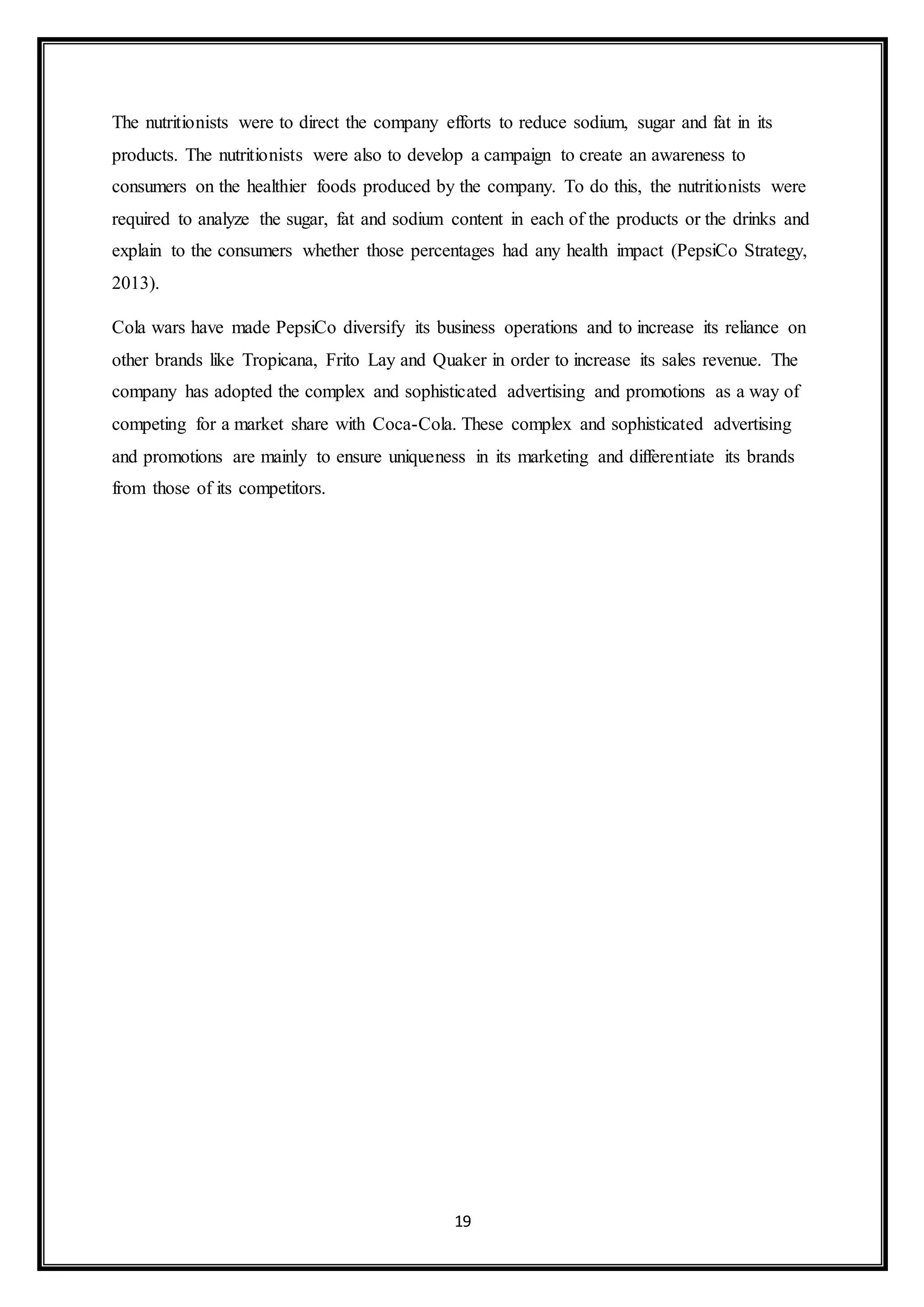 The nutritionists were to direct the company efforts to reduce sodium, sugar and fat in its 
products. The nutritionists were also to develop a campaign to create an awareness to 
consumers on the healthier foods produced by the company. To do this, the nutritionists were 
required to analyze the sugar, fat and sodium content in each of the products or the drinks and 
explain to the consumers whether those percentages had any health impact (PepsiCo Strategy, 
2013). 
Cola wars have made PepsiCo diversify its business operations and to increase its reliance on 
other brands like Tropicana, Frito Lay and Quaker in order to increase its sales revenue. The 
company has adopted the complex and sophisticated advertising and promotions as a way of 
competing for a market share with Coca-Cola. These complex and sophisticated advertising 
and promotions are mainly to ensure uniqueness in its marketing and differentiate its brands 
from those of its competitors. 
19 
 