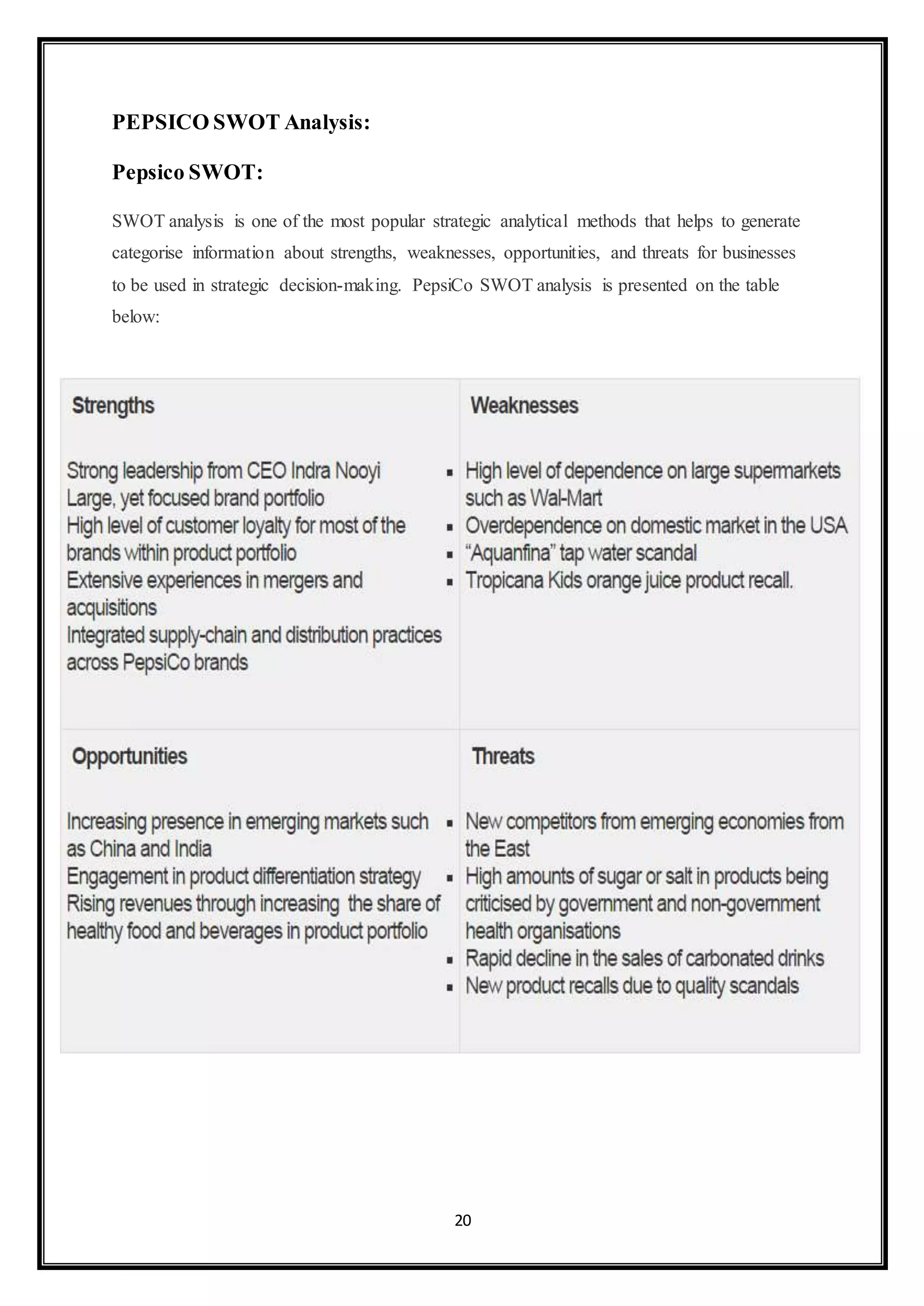 20 
PEPSICO SWOT Analysis: 
Pepsico SWOT: 
SWOT analysis is one of the most popular strategic analytical methods that helps to generate 
categorise information about strengths, weaknesses, opportunities, and threats for businesses 
to be used in strategic decision-making. PepsiCo SWOT analysis is presented on the table 
below: 
 
