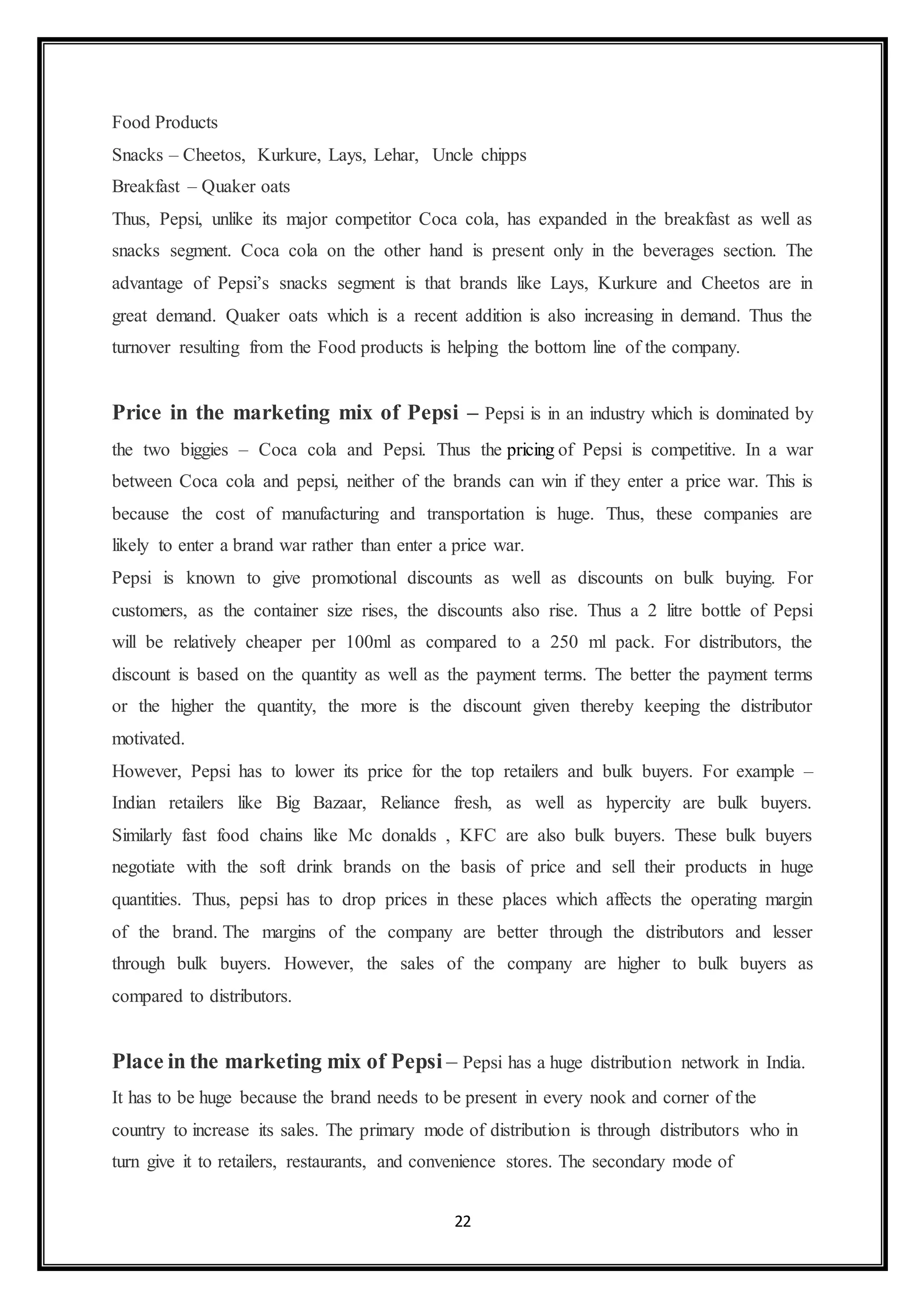 Food Products 
Snacks – Cheetos, Kurkure, Lays, Lehar, Uncle chipps 
Breakfast – Quaker oats 
Thus, Pepsi, unlike its major competitor Coca cola, has expanded in the breakfast as well as 
snacks segment. Coca cola on the other hand is present only in the beverages section. The 
advantage of Pepsi’s snacks segment is that brands like Lays, Kurkure and Cheetos are in 
great demand. Quaker oats which is a recent addition is also increasing in demand. Thus the 
turnover resulting from the Food products is helping the bottom line of the company. 
Price in the marketing mix of Pepsi – Pepsi is in an industry which is dominated by 
the two biggies – Coca cola and Pepsi. Thus the pricing of Pepsi is competitive. In a war 
between Coca cola and pepsi, neither of the brands can win if they enter a price war. This is 
because the cost of manufacturing and transportation is huge. Thus, these companies are 
likely to enter a brand war rather than enter a price war. 
Pepsi is known to give promotional discounts as well as discounts on bulk buying. For 
customers, as the container size rises, the discounts also rise. Thus a 2 litre bottle of Pepsi 
will be relatively cheaper per 100ml as compared to a 250 ml pack. For distributors, the 
discount is based on the quantity as well as the payment terms. The better the payment terms 
or the higher the quantity, the more is the discount given thereby keeping the distributor 
motivated. 
However, Pepsi has to lower its price for the top retailers and bulk buyers. For example – 
Indian retailers like Big Bazaar, Reliance fresh, as well as hypercity are bulk buyers. 
Similarly fast food chains like Mc donalds , KFC are also bulk buyers. These bulk buyers 
negotiate with the soft drink brands on the basis of price and sell their products in huge 
quantities. Thus, pepsi has to drop prices in these places which affects the operating margin 
of the brand. The margins of the company are better through the distributors and lesser 
through bulk buyers. However, the sales of the company are higher to bulk buyers as 
compared to distributors. 
Place in the marketing mix of Pepsi – Pepsi has a huge distribution network in India. 
It has to be huge because the brand needs to be present in every nook and corner of the 
country to increase its sales. The primary mode of distribution is through distributors who in 
turn give it to retailers, restaurants, and convenience stores. The secondary mode of 
22 
 