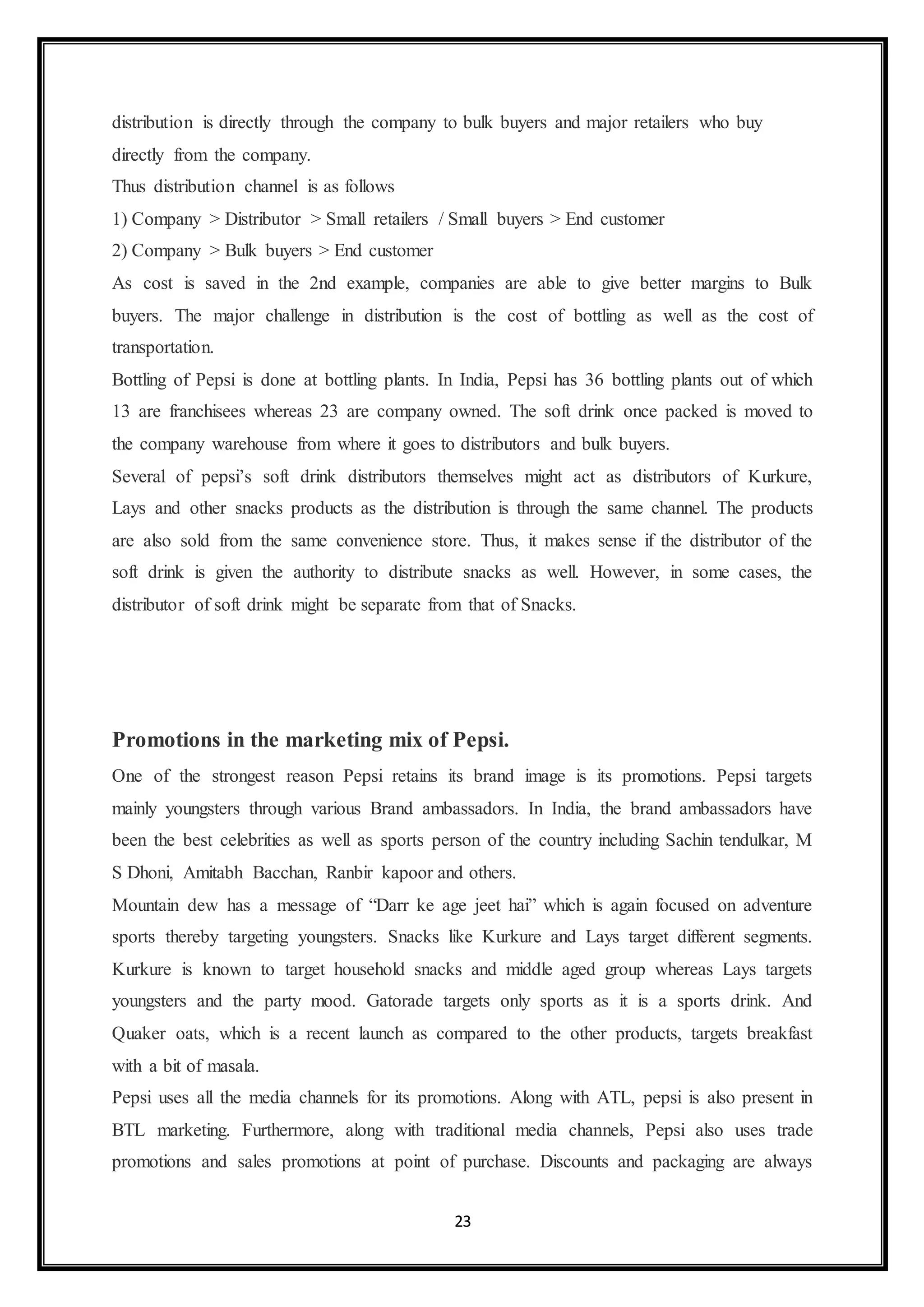 distribution is directly through the company to bulk buyers and major retailers who buy 
directly from the company. 
Thus distribution channel is as follows 
1) Company > Distributor > Small retailers / Small buyers > End customer 
2) Company > Bulk buyers > End customer 
As cost is saved in the 2nd example, companies are able to give better margins to Bulk 
buyers. The major challenge in distribution is the cost of bottling as well as the cost of 
transportation. 
Bottling of Pepsi is done at bottling plants. In India, Pepsi has 36 bottling plants out of which 
13 are franchisees whereas 23 are company owned. The soft drink once packed is moved to 
the company warehouse from where it goes to distributors and bulk buyers. 
Several of pepsi’s soft drink distributors themselves might act as distributors of Kurkure, 
Lays and other snacks products as the distribution is through the same channel. The products 
are also sold from the same convenience store. Thus, it makes sense if the distributor of the 
soft drink is given the authority to distribute snacks as well. However, in some cases, the 
distributor of soft drink might be separate from that of Snacks. 
Promotions in the marketing mix of Pepsi. 
One of the strongest reason Pepsi retains its brand image is its promotions. Pepsi targets 
mainly youngsters through various Brand ambassadors. In India, the brand ambassadors have 
been the best celebrities as well as sports person of the country including Sachin tendulkar, M 
S Dhoni, Amitabh Bacchan, Ranbir kapoor and others. 
Mountain dew has a message of “Darr ke age jeet hai” which is again focused on adventure 
sports thereby targeting youngsters. Snacks like Kurkure and Lays target different segments. 
Kurkure is known to target household snacks and middle aged group whereas Lays targets 
youngsters and the party mood. Gatorade targets only sports as it is a sports drink. And 
Quaker oats, which is a recent launch as compared to the other products, targets breakfast 
with a bit of masala. 
Pepsi uses all the media channels for its promotions. Along with ATL, pepsi is also present in 
BTL marketing. Furthermore, along with traditional media channels, Pepsi also uses trade 
promotions and sales promotions at point of purchase. Discounts and packaging are always 
23 
 