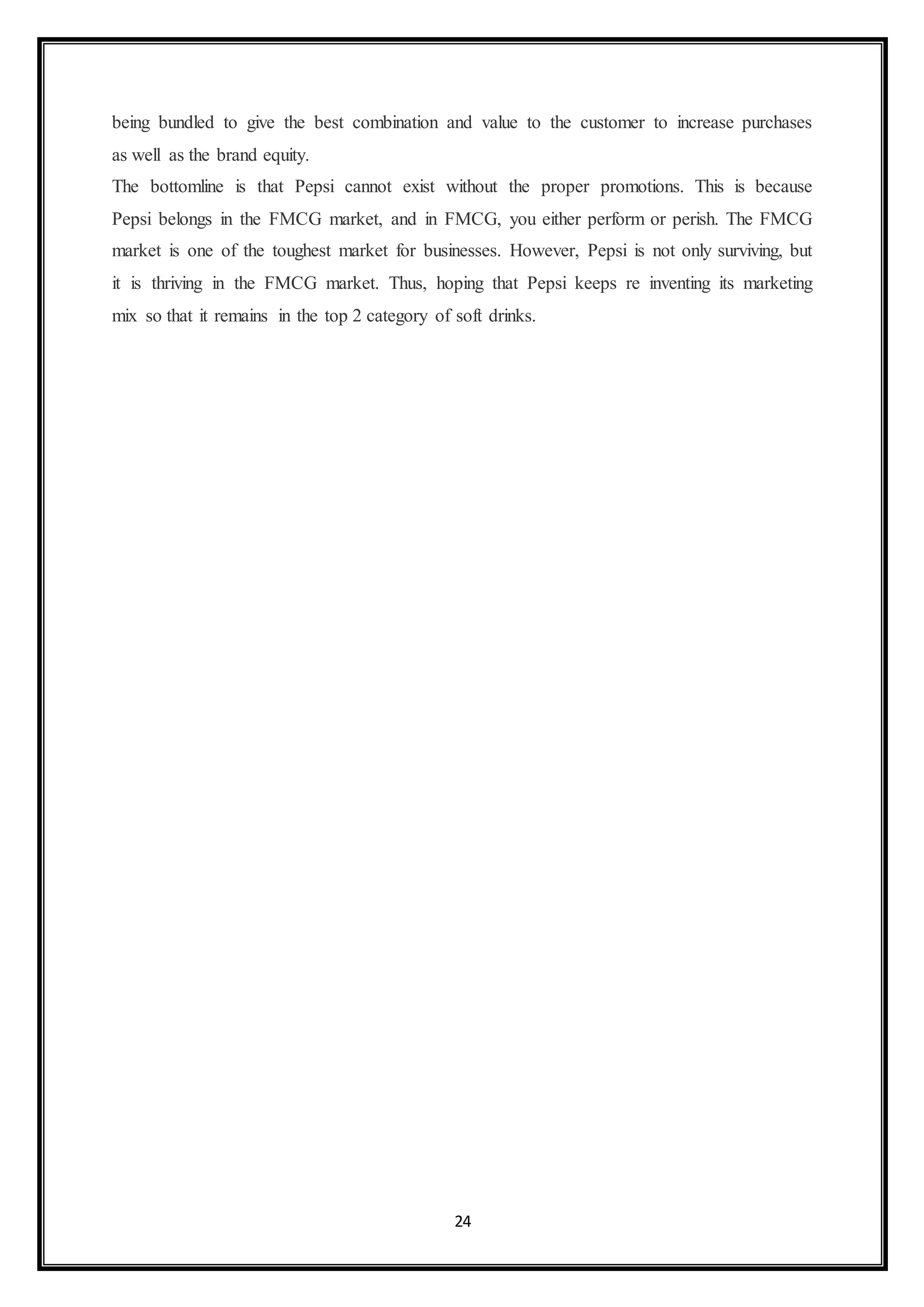 being bundled to give the best combination and value to the customer to increase purchases 
as well as the brand equity. 
The bottomline is that Pepsi cannot exist without the proper promotions. This is because 
Pepsi belongs in the FMCG market, and in FMCG, you either perform or perish. The FMCG 
market is one of the toughest market for businesses. However, Pepsi is not only surviving, but 
it is thriving in the FMCG market. Thus, hoping that Pepsi keeps re inventing its marketing 
mix so that it remains in the top 2 category of soft drinks. 
24 
 