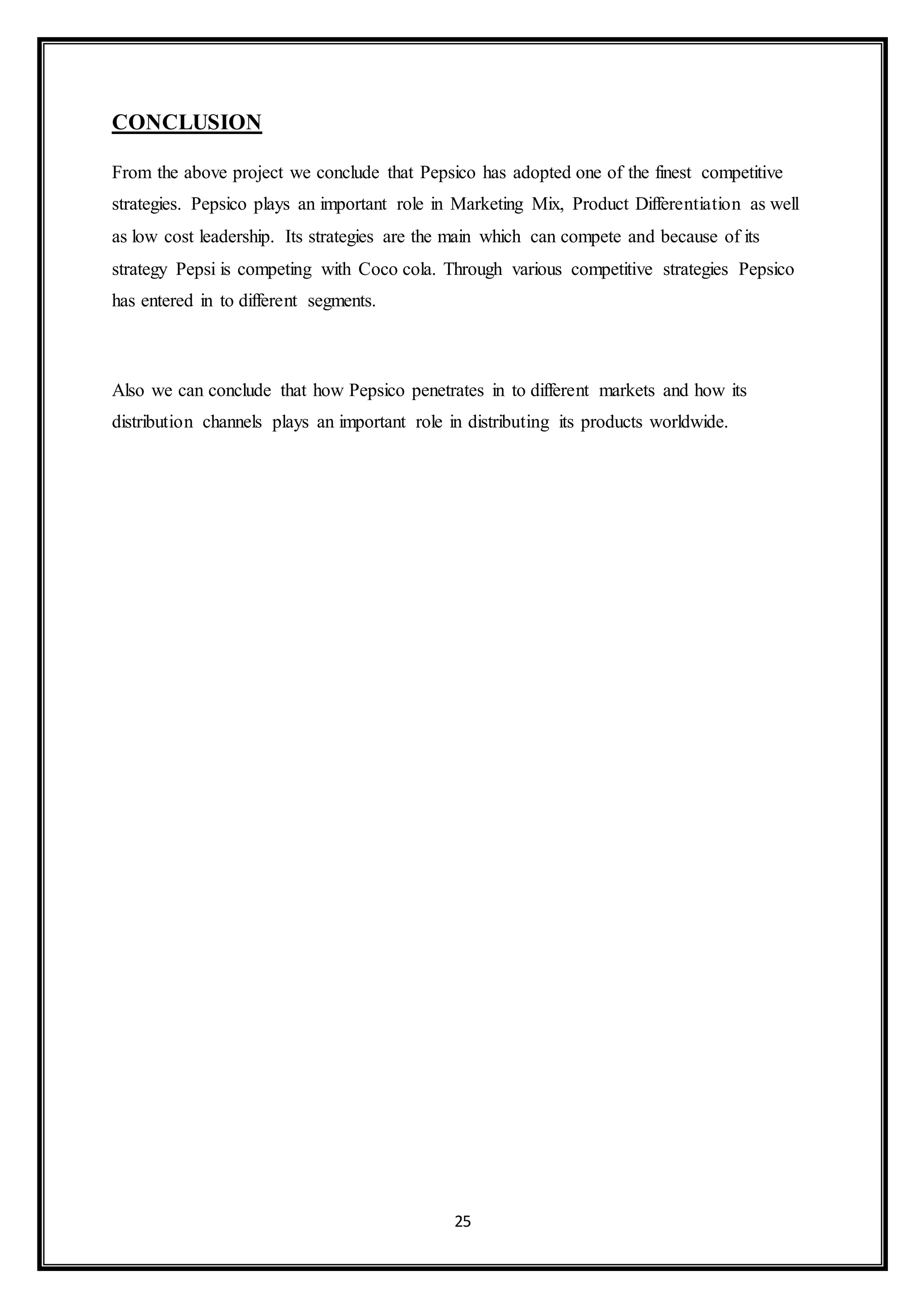 25 
CONCLUSION 
From the above project we conclude that Pepsico has adopted one of the finest competitive 
strategies. Pepsico plays an important role in Marketing Mix, Product Differentiation as well 
as low cost leadership. Its strategies are the main which can compete and because of its 
strategy Pepsi is competing with Coco cola. Through various competitive strategies Pepsico 
has entered in to different segments. 
Also we can conclude that how Pepsico penetrates in to different markets and how its 
distribution channels plays an important role in distributing its products worldwide. 
