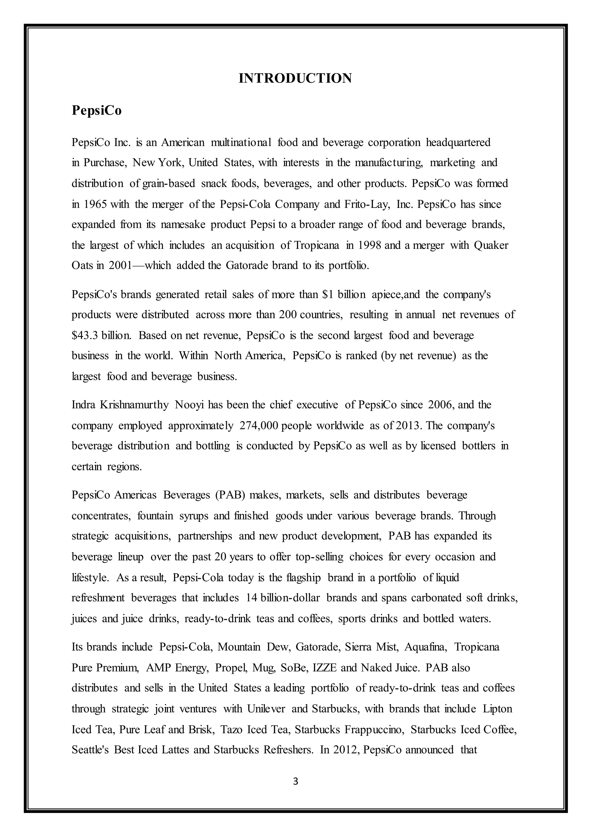INTRODUCTION 
3 
PepsiCo 
PepsiCo Inc. is an American multinational food and beverage corporation headquartered 
in Purchase, New York, United States, with interests in the manufacturing, marketing and 
distribution of grain-based snack foods, beverages, and other products. PepsiCo was formed 
in 1965 with the merger of the Pepsi-Cola Company and Frito-Lay, Inc. PepsiCo has since 
expanded from its namesake product Pepsi to a broader range of food and beverage brands, 
the largest of which includes an acquisition of Tropicana in 1998 and a merger with Quaker 
Oats in 2001—which added the Gatorade brand to its portfolio. 
PepsiCo's brands generated retail sales of more than $1 billion apiece,and the company's 
products were distributed across more than 200 countries, resulting in annual net revenues of 
$43.3 billion. Based on net revenue, PepsiCo is the second largest food and beverage 
business in the world. Within North America, PepsiCo is ranked (by net revenue) as the 
largest food and beverage business. 
Indra Krishnamurthy Nooyi has been the chief executive of PepsiCo since 2006, and the 
company employed approximately 274,000 people worldwide as of 2013. The company's 
beverage distribution and bottling is conducted by PepsiCo as well as by licensed bottlers in 
certain regions. 
PepsiCo Americas Beverages (PAB) makes, markets, sells and distributes beverage 
concentrates, fountain syrups and finished goods under various beverage brands. Through 
strategic acquisitions, partnerships and new product development, PAB has expanded its 
beverage lineup over the past 20 years to offer top-selling choices for every occasion and 
lifestyle. As a result, Pepsi-Cola today is the flagship brand in a portfolio of liquid 
refreshment beverages that includes 14 billion-dollar brands and spans carbonated soft drinks, 
juices and juice drinks, ready-to-drink teas and coffees, sports drinks and bottled waters. 
Its brands include Pepsi-Cola, Mountain Dew, Gatorade, Sierra Mist, Aquafina, Tropicana 
Pure Premium, AMP Energy, Propel, Mug, SoBe, IZZE and Naked Juice. PAB also 
distributes and sells in the United States a leading portfolio of ready-to-drink teas and coffees 
through strategic joint ventures with Unilever and Starbucks, with brands that include Lipton 
Iced Tea, Pure Leaf and Brisk, Tazo Iced Tea, Starbucks Frappuccino, Starbucks Iced Coffee, 
Seattle's Best Iced Lattes and Starbucks Refreshers. In 2012, PepsiCo announced that 
 