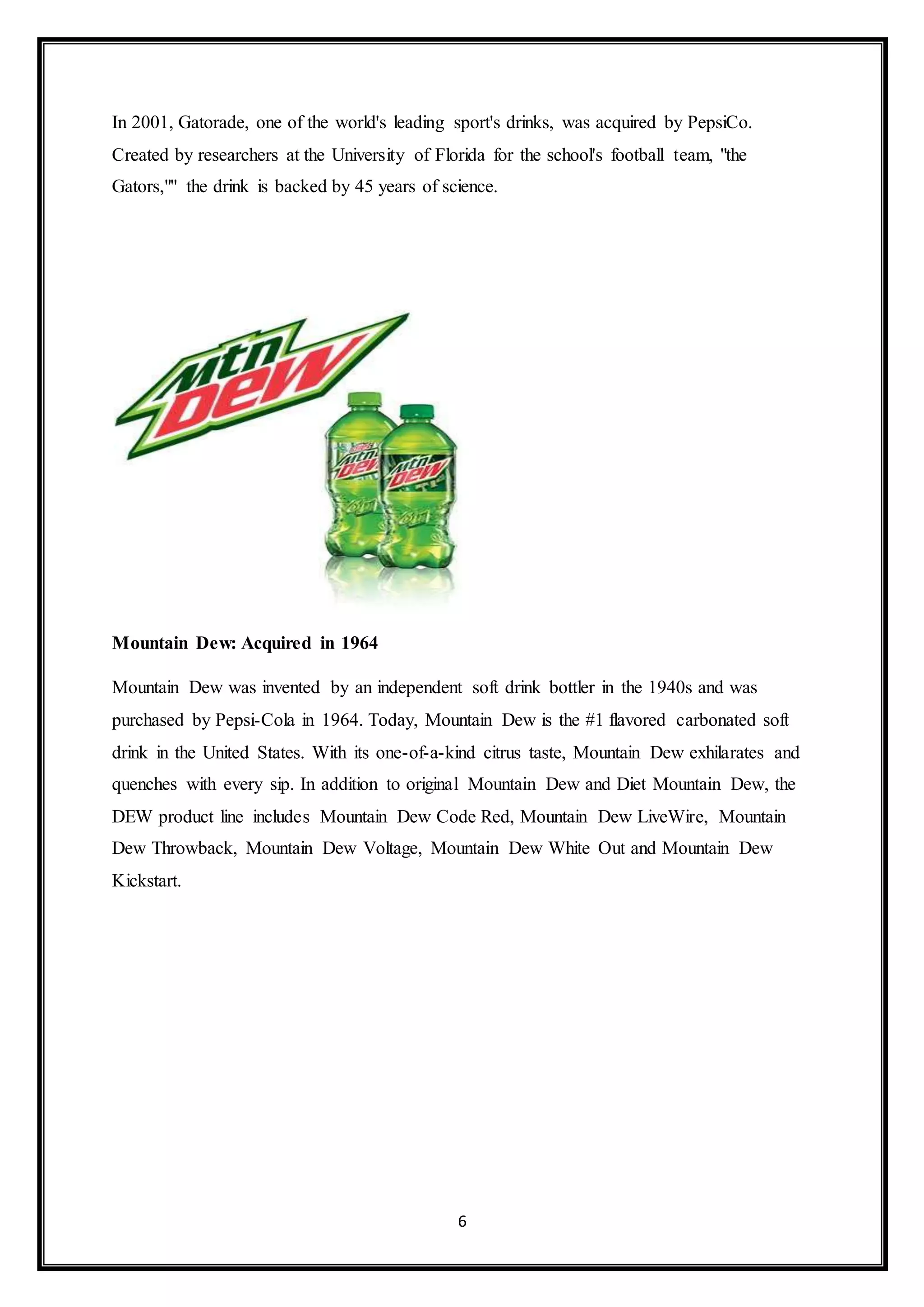 In 2001, Gatorade, one of the world's leading sport's drinks, was acquired by PepsiCo. 
Created by researchers at the University of Florida for the school's football team, "the 
Gators,"" the drink is backed by 45 years of science. 
6 
Mountain Dew: Acquired in 1964 
Mountain Dew was invented by an independent soft drink bottler in the 1940s and was 
purchased by Pepsi-Cola in 1964. Today, Mountain Dew is the #1 flavored carbonated soft 
drink in the United States. With its one-of-a-kind citrus taste, Mountain Dew exhilarates and 
quenches with every sip. In addition to original Mountain Dew and Diet Mountain Dew, the 
DEW product line includes Mountain Dew Code Red, Mountain Dew LiveWire, Mountain 
Dew Throwback, Mountain Dew Voltage, Mountain Dew White Out and Mountain Dew 
Kickstart. 
 