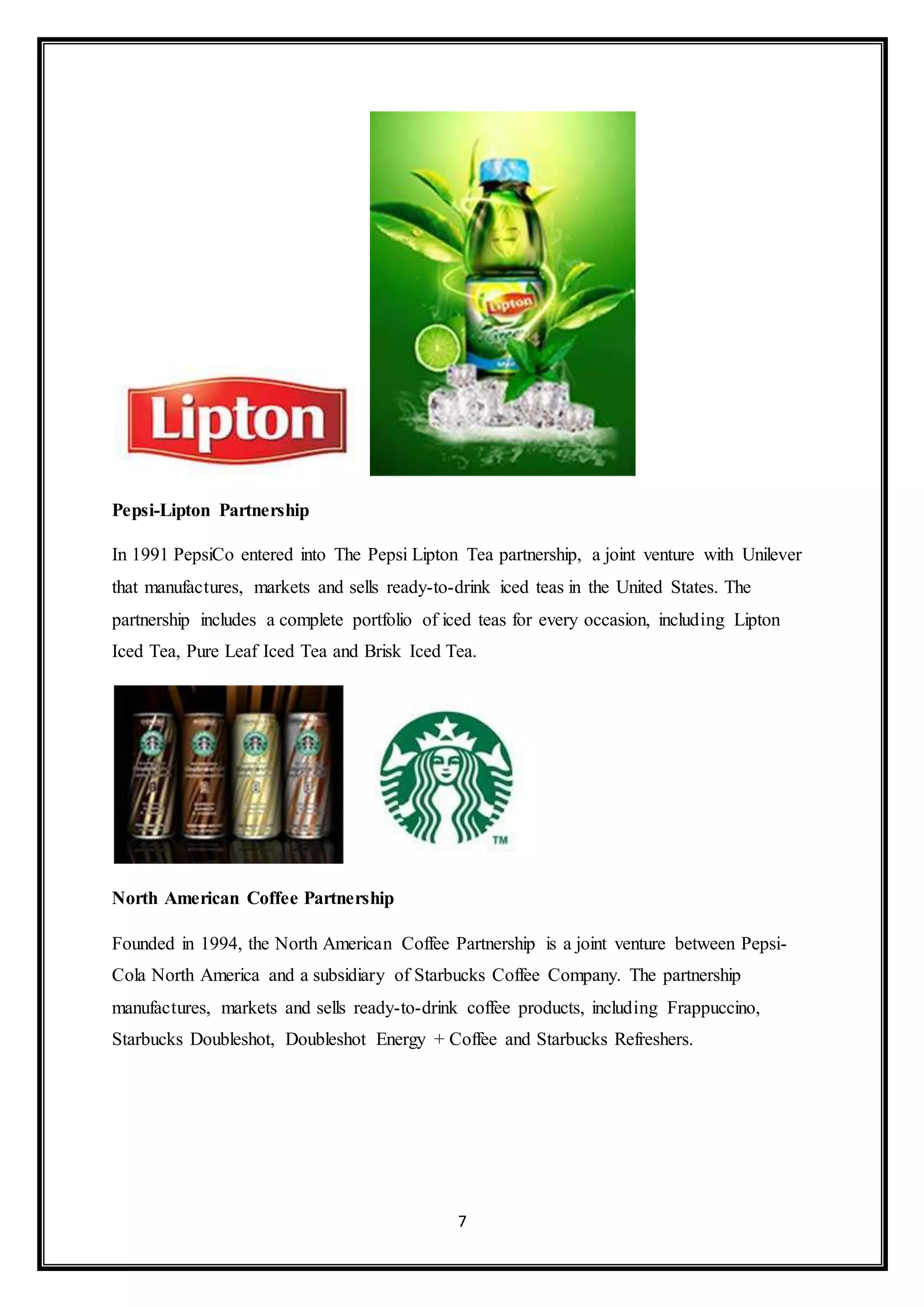 7 
Pepsi-Lipton Partnership 
In 1991 PepsiCo entered into The Pepsi Lipton Tea partnership, a joint venture with Unilever 
that manufactures, markets and sells ready-to-drink iced teas in the United States. The 
partnership includes a complete portfolio of iced teas for every occasion, including Lipton 
Iced Tea, Pure Leaf Iced Tea and Brisk Iced Tea. 
North American Coffee Partnership 
Founded in 1994, the North American Coffee Partnership is a joint venture between Pepsi- 
Cola North America and a subsidiary of Starbucks Coffee Company. The partnership 
manufactures, markets and sells ready-to-drink coffee products, including Frappuccino, 
Starbucks Doubleshot, Doubleshot Energy + Coffee and Starbucks Refreshers. 
 