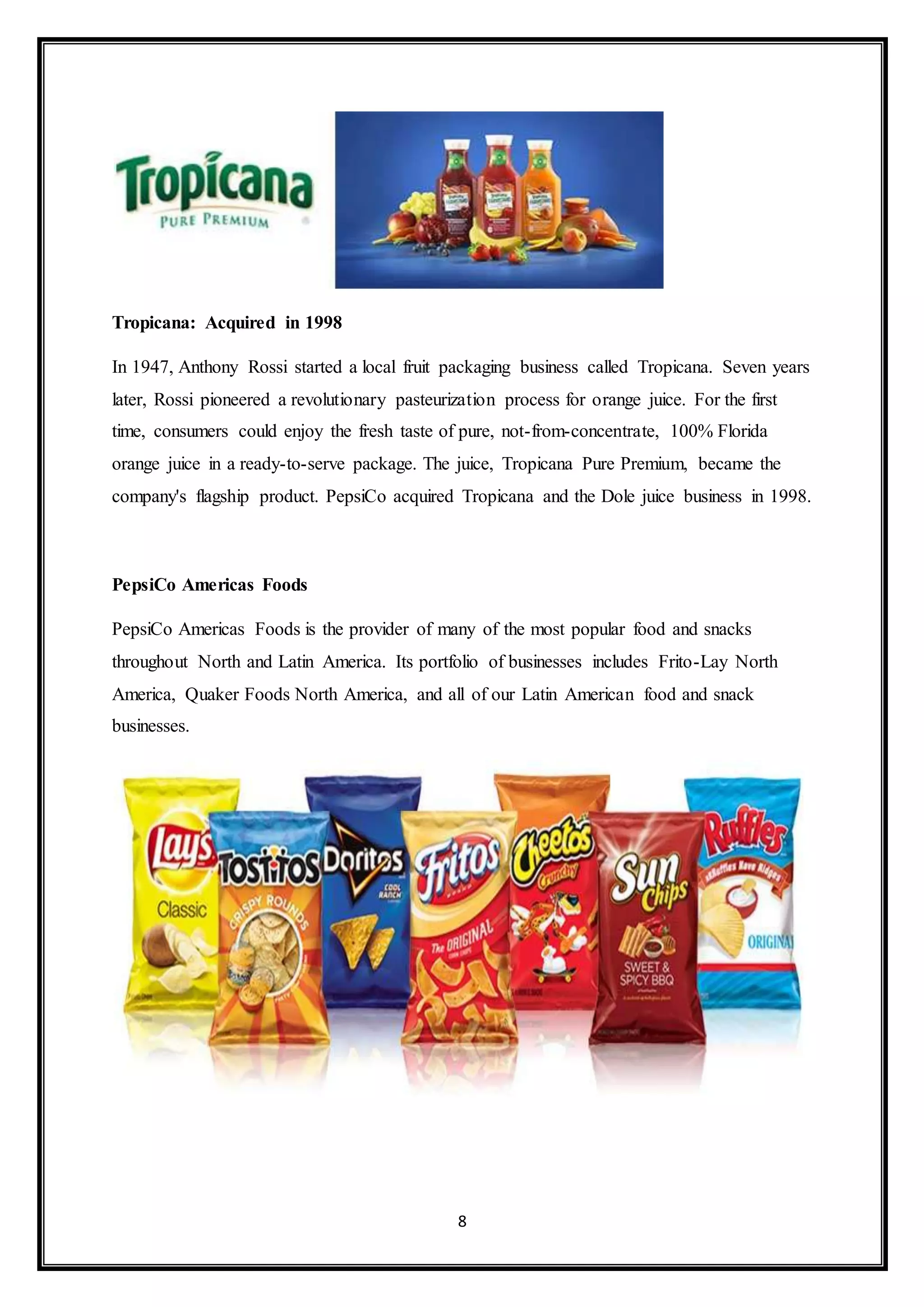 8 
Tropicana: Acquired in 1998 
In 1947, Anthony Rossi started a local fruit packaging business called Tropicana. Seven years 
later, Rossi pioneered a revolutionary pasteurization process for orange juice. For the first 
time, consumers could enjoy the fresh taste of pure, not-from-concentrate, 100% Florida 
orange juice in a ready-to-serve package. The juice, Tropicana Pure Premium, became the 
company's flagship product. PepsiCo acquired Tropicana and the Dole juice business in 1998. 
PepsiCo Americas Foods 
PepsiCo Americas Foods is the provider of many of the most popular food and snacks 
throughout North and Latin America. Its portfolio of businesses includes Frito-Lay North 
America, Quaker Foods North America, and all of our Latin American food and snack 
businesses. 
 