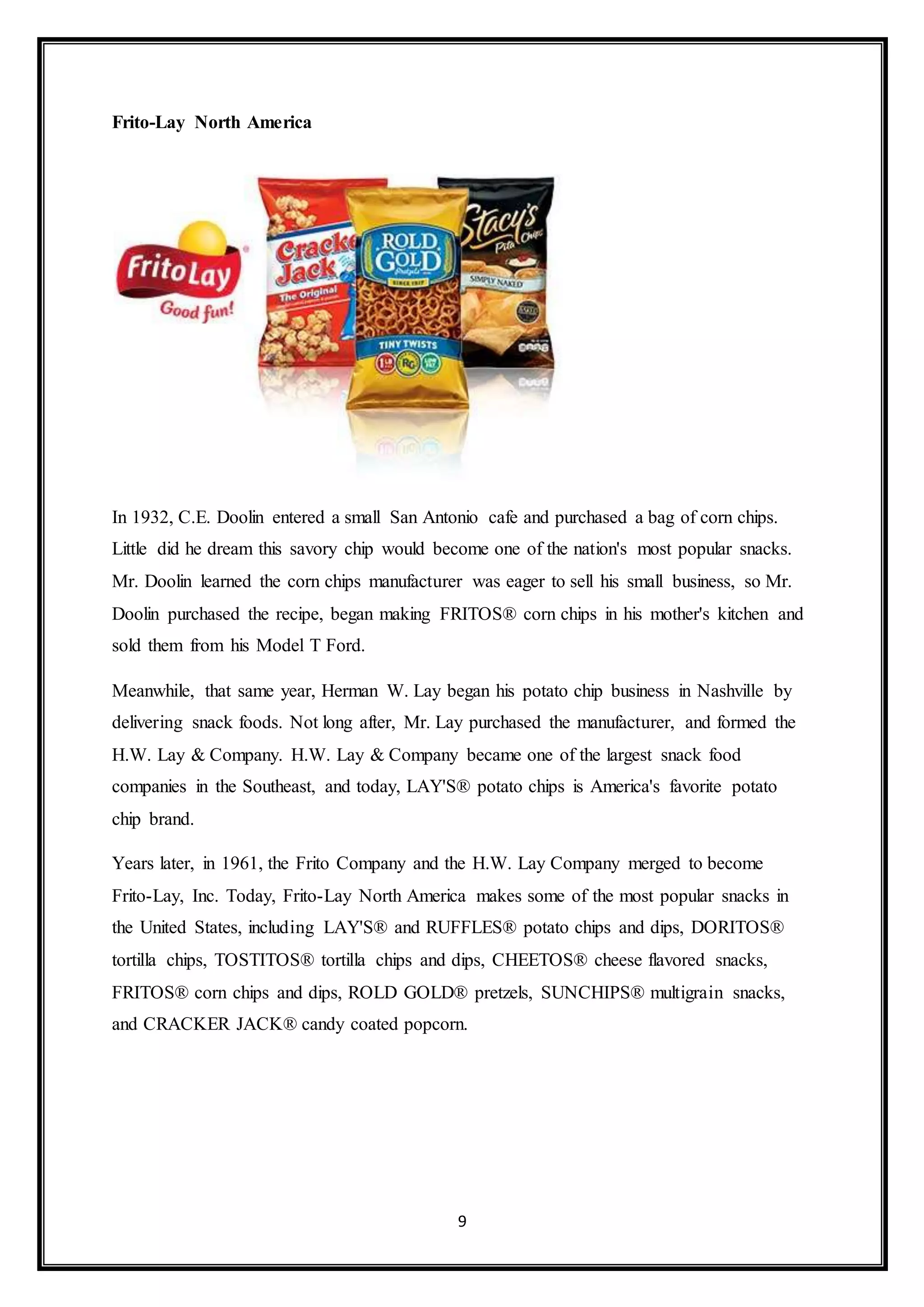 9 
Frito-Lay North America 
In 1932, C.E. Doolin entered a small San Antonio cafe and purchased a bag of corn chips. 
Little did he dream this savory chip would become one of the nation's most popular snacks. 
Mr. Doolin learned the corn chips manufacturer was eager to sell his small business, so Mr. 
Doolin purchased the recipe, began making FRITOS® corn chips in his mother's kitchen and 
sold them from his Model T Ford. 
Meanwhile, that same year, Herman W. Lay began his potato chip business in Nashville by 
delivering snack foods. Not long after, Mr. Lay purchased the manufacturer, and formed the 
H.W. Lay & Company. H.W. Lay & Company became one of the largest snack food 
companies in the Southeast, and today, LAY'S® potato chips is America's favorite potato 
chip brand. 
Years later, in 1961, the Frito Company and the H.W. Lay Company merged to become 
Frito-Lay, Inc. Today, Frito-Lay North America makes some of the most popular snacks in 
the United States, including LAY'S® and RUFFLES® potato chips and dips, DORITOS® 
tortilla chips, TOSTITOS® tortilla chips and dips, CHEETOS® cheese flavored snacks, 
FRITOS® corn chips and dips, ROLD GOLD® pretzels, SUNCHIPS® multigrain snacks, 
and CRACKER JACK® candy coated popcorn. 
 