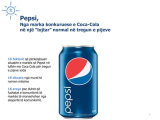Pepsi,
        Nga marka konkuruese e Coca-Cola
        në një “lojtar” normal në tregun e pijeve




16 faktorë që përkeqësuan
situatën e markës së Pepsit në
luftën me Coca Cola për tregun
e pijeve soda

16 situata nga mund të
nxirren mësime

16 arsye pse duhet që
fushatat e komunikmit të
markës të manaxhohen nga
ekspertë të komunikimit.



                                 agimfjolla@gmail.com   1
 