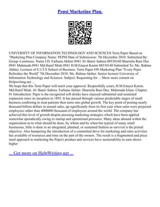 Pepsi Marketing Plan.
UNIVERSITY OF INFORMATION TECHNOLOGY AND SCIENCES Term Paper Based on
"Marketing Plan Company Name: PEPSI Date of Submission: 7th December 2010. Submitted By:
Group–Luminous. Name I.D. Farhana Akhter 0941 Al–Batul–Sabera 08530160 Sharmila Rani Dus
0941 Mahmuda 0941 Md.Hanif Miah 0941 H.M.Enayet Karim 08510140 Submitted To: Ms. Rahma
Akhter. Lecturer of U.I.T.S School of Business. Term Paper ON Marketing Plan "Every Pepsi
Refreshes the World" 7th December 2010. Ms. Rahma Akther. Senior lecturer University of
Information Technology and Sciences. Subject: Requesting for ... Show more content on
Helpwriting.net ...
We hope that this Term Paper will merit your approval. Respectfully yours, H.M.Enayet Karim.
Md.Hanif Miah. Al–Batul–Sabera. Farhana Akhter. Sharmila Rani Dus. Mahmuda Islam. Chapter:
01 Introduction: Pepsi is the recognized soft drinks have enjoyed substantial and sustained
expansion since its inception in 1893. It has passed through various predictable stages of small
business conferring to treat patients then turns into global growth. The key point of posting nearly
thousand billion dollars in annual sales, up significantly from its first year when sales were projected
employees rather than 4000000 thousand of employees around the world. The company has
achieved this level of growth despite pursuing marketing strategies which have been applied
somewhat sporadically owing to startup and operational pressures. Many ideas abound within the
organization as to what should be done, by whom and by when but typical of many small
businesses, little is done in an integrated, planned, or sustained fashion as survival is the primal
objective. Also hampering the introduction of a committed drive for marketing and sales activities
has available of resources and time on the part of the owners. The result is a fragmented and piece
meal approach to marketing the Pepsi's product and services have sustainability to earn shows
higher
... Get more on HelpWriting.net ...
 