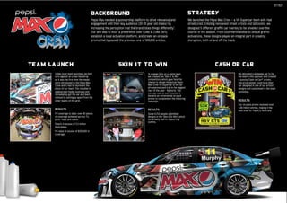 01167

                                           BACKGROUND                                                                            STRATEGY
                                           Pepsi Max needed a sponsorship platform to drive relevance and                        We launched the Pepsi Max Crew – a V8 Supercar team with real
                                           engagement with their key audience (20-29 year old males) by                          street cred. Enlisting renowned street artists and tattooists, we
                                           increasing the perception that the brand ‘does things differently’.                   designed 5 different graffiti car liveries, to be unveiled over the
                                           Our aim was to incur a preference over Coke & Coke Zero,                              course of the season. From cool merchandise to unique graffiti
                                           establish a local activation platform, and create an on-pack                          activations, these designs played an integral part in creating
                                           promo that bypassed the previous one of 580,000 entries.                              disruption, both on and off the track.




Team Launch                                                     Skin it to Win                                                                        CASH OR CAR
      Unlike most team launches, we held                                                To engage fans on a digital level,                                               We allocated a giveaway car to be
      ours against an urban backdrop                                                    we created the ‘Skin It To Win’                                                  the team’s title sponsor and created
      as it was the first time the media                                                competition, which gave fans the                                                 a punchy ‘Cash or Car?’ promo.
      were introduced to the Pepsi Max                                                  chance to design the actual Pepsi                                                The prize-winner could have their
      Crew and it had to represent the                                                  Max Crew V8 Supercar to win an                                                   car designed in one of our artists’
      ethos of our team. This resulted in                                               all-expenses paid trip to the biggest                                            designs and customised in the team
      widespread media coverage and                                                     race of the year - Bathurst. The                                                 workshop.
                                                                                        concept was so well received it
      immediately got the car and team
                                                                                        became an incremental on-pack
      noticed by setting us apart from the                                              promo to complement the motoring
      other teams on the grid.                                                          campaign.                                                                        RESULTS:
                                                                                                                                                                         Our on-pack promo received over
                                                                                                                                                                         1.68 million entries, making it the
      RESULTS:                                                                          RESULTS:                                                                         best ever for PepsiCo Australia.
      PR coverage to date: over 80 pieces                                               Some 6,753 people submitted
      of coverage achieved across TV,                                                   designs in the ‘Skin It To Win’, which
      print, radio and online.                                                          remarkably had no supporting
                                                                                        comms.
      Reach: in excess of 2.5 million
      Australians.
      PR value: in excess of $250,000 in
      coverage.
 