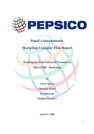 PepsiCo International:

Marketing Exemplar Firm Report



Washington State University Vancouver
       MKTG360: Marketing



                  By

            Aaron Sparks

           Cherokee Meack

             Eli Hillstrom

           Sandra Cervantes




            April 11, 2008

                                        1
 
