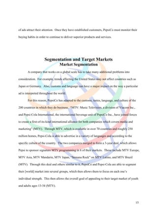 of ads attract their attention. Once they have established customers, PepsiCo must monitor their

buying habits in order to continue to deliver superior products and services.




                     Segmentation and Target Markets
                                 Market Segmentation
       A company that works on a global scale has to take many additional problems into

consideration. For example, trends affecting the United States may not affect countries such as

Japan or Germany. Also, customs and language can have a major impact on the way a particular

ad is interpreted throughout the world.

       For this reason, PepsiCo has adapted to the customs, tastes, language, and culture of the

200 countries in which they do business. “MTV: Music Television, a division of Viacom Inc.,

and Pepsi-Cola International, the international beverage unit of PepsiCo Inc., have joined forces

to create a first-of-its-kind international alliance for both companies which covers media and

marketing” (MTV). Through MTV, which is available in over 70 countries and roughly 250

million homes, Pepsi-Cola is able to advertise in a variety of languages and according to the

specific culture of the country. The two companies merged to form a 3-year deal, which allows

Pepsi to sponsor signature MTV programming in 6 of their markets. These include MTV Europe,

MTV Asia, MTV Mandarin, MTV Japan, “Semana Rock” on MTV Latino, and MTV Brazil

(MTV). Through this deal and others similar to it, PepsiCo and Pepsi-Cola are able to segment

their [world] market into several groups, which then allows them to focus on each one’s

individual strength. This then allows the overall goal of appealing to their target market of youth

and adults ages 13-34 (MTV).




                                                                                                 15
 